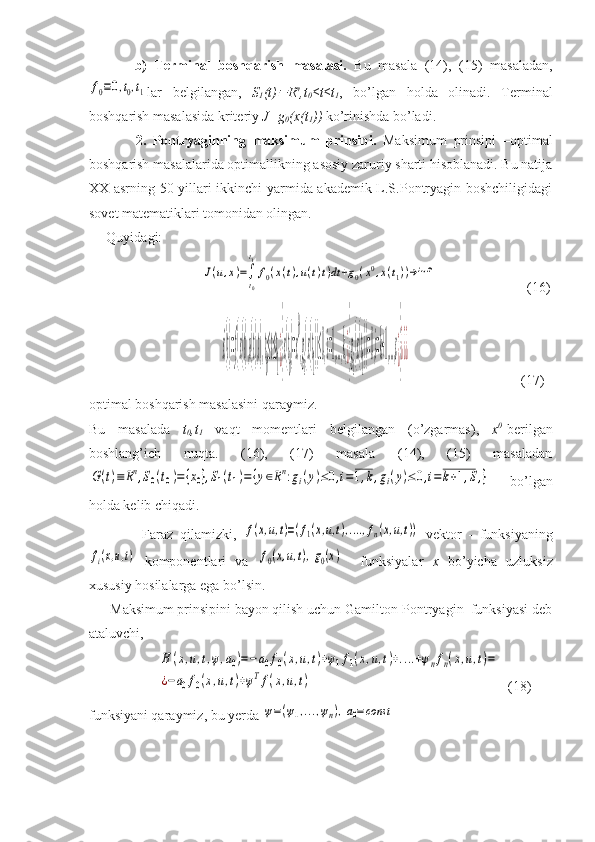             b)   Terminal   boshqarish   masalasi.   Bu   masala   (14),   (15)   masaladan,f0≡0,t0,t1
lar   belgilangan,   S
1 (t)	 R n
,t
0 ≤t≤t
1 ,   bo’lgan   holda   olinadi.   Terminal
boshqarish masalasida kriteriy  J=g
0 (x(t
1 ))  ko’rinishda bo’ladi. 
              2.   Pontryaginning   maksimum   prinsipi.   Maksimum   prinsipi   –optimal
boshqarish masalalarida optimallikning asosiy zaruriy sharti hisoblanadi. Bu natija
XX asrning 50-yillari ikkinchi yarmida akademik L.S.Pontryagin boshchiligidagi
sovet matematiklari tomonidan olingan.
     Quyidagi:
             	
J(u,x)=∫
t0
t1
f0(x(t),u(t)t)dt+g0(x0,x(t1))→inf	                           (16)
                                      	
˙x(t)=f(x(t),u(t),t),t
0
≤t≤t
1¿}x(t
0
)=x
0
,g
i
(x(t
1
))≤0,i=1,...,k,¿}g
i
(x(t
1
))=0,i=k+1,...,s¿}¿¿¿                                 (17)
optimal boshqarish masalasini qaraymiz. 
Bu   masalada   t
0 ,t
1   vaqt   momentlari   belgilangan   (o’zgarmas),   x 0
-berilgan
boshlang’ich   nuqta.   (16),   (17)   masala   (14),   (15)   masaladan	
G(t)≡	Rn,S0(t0)={x0},S1(t1)=	{y∈Rn:gi(y)≤0,i=1,k,gi(y)≤	0,i=k+1,S,}
  bo’lgan
holda kelib chiqadi. 
                Faraz   qilamizki,  	
f(x,u,t)=(f1(x,u,t),....,fn(x,u,t))   vektor   -   funksiyaning	
fi(x,u,t)
  komponentlari   va  	f0(x,u,t),g0(x)     funksiyalar   x   bo’yicha   uzluksiz
xususiy hosilalarga ega bo’lsin. 
      Maksimum prinsipini bayon qilish uchun Gamilton-Pontryagin  funksiyasi deb
ataluvchi, 
                    	
H	(x,u,t,ψ,a0)=−	a0f0(x,u,t)+ψ1f1(x,u,t)+....+ψnfn(x,u,t)=	
¿−a0f0(x,u,t)+ψTf(x,u,t)   (18)
funksiyani qaraymiz, bu yerda 	
ψ=(ψ1,...,ψn),a0=const 