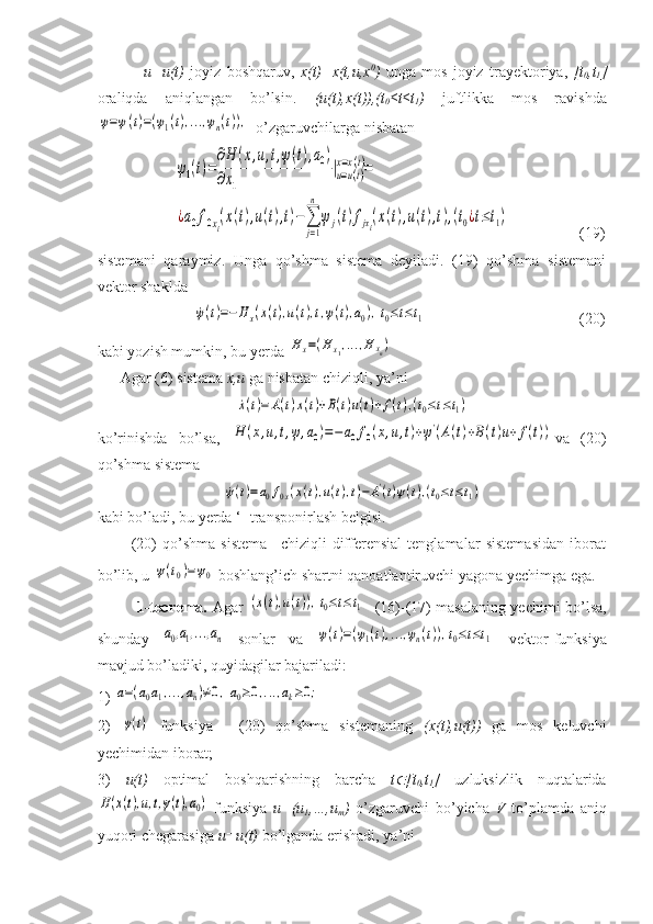                 u=u(t)   joyiz   boshqaruv,   x(t)=x(t,u,x 0
)   unga   mos   joyiz   trayektoriya,   [t
0 ,t
1 ]
oraliqda   aniqlangan   bo’lsin.   (u(t),x(t)),(t
0 ≤t≤t
1 )   juftlikka   mos   ravishdaψ=ψ(t)=(ψ1(t),...,ψn(t)),
 o’zgaruvchilarga nisbatan
                    	
˙ψ1(t)=
∂H	(x,u,t,ψ(t),a0)	
∂x1	
|u=u(t)	
x=x(t)=	
¿a0f0xi(x(t),u(t),t)−∑
j=1
n	
ψj(t)fjxi(x(t),u(t),t),(t0¿t≤t1)                   (19)
sistemani   qaraymiz.   Unga   qo’shma   sistema   deyiladi.   (19)   qo’shma   sistemani
vektor shaklda 
                         	
˙ψ(t)=−	Hx(x(t),u(t),t,ψ(t),a0),t0≤t≤t1                                         (20)
kabi yozish mumkin, bu yerda 	
H	x=(Hx1,...,H	xn)
      Agar (6) sistema  x,u  ga nisbatan chiziqli, ya’ni 	
˙x(t)=	A(t)x(t)+B(t)u(t)+f(t),(t0≤t≤t1)
ko’rinishda   bo’lsa,  	
H	(x,u,t,ψ,a0)=−	a0f0(x,u,t)+ψ'(A(t)+B(t)u+	f(t)) va   (20)
qo’shma sistema 	
˙ψ(t)=a0f0x(x(t),u(t),t)−A'(t)ψ(t),(t0≤t≤t1)
kabi bo’ladi, bu yerda ‘- transponirlash belgisi.
            (20)   qo’shma   sistema   –chiziqli   differensial   tenglamalar   sistemasidan   iborat
bo’lib, u 	
ψ(t0)=ψ0  boshlang’ich shartni qanoatlantiruvchi yagona yechimga ega.
                1-teorema.   Agar  	
(x(t),u(t)),t0≤t≤t1    (16)-(17) masalaning yechimi bo’lsa,
shunday  	
a0,a1,...,an   sonlar   va  	ψ(t)=(ψ1(t),...,ψn(t)),t0≤t≤t1   vektor-funksiya
mavjud bo’ladiki, quyidagilar bajariladi: 
1) 	
a=(a0a1,...,an)≠0,a0≥0,...,ak≥0;                                                      
2)  	
ψ(t)   funksiya   -   (20)   qo’shma   sistemaning   (x(t),u(t))   ga   mos   keluvchi
yechimidan iborat;
3)   u(t)   optimal   boshqarishning   barcha   t	
 [t
0 ,t
1 ]   uzluksizlik   nuqtalarida	
H(x(t),u,t,ψ(t),a0)
  funksiya   u=(u
1 ,…,u
m )   o’zgaruvchi   bo’yicha   V   to’plamda   aniq
yuqori chegarasiga  u=u(t)  bo’lganda erishadi, ya’ni  