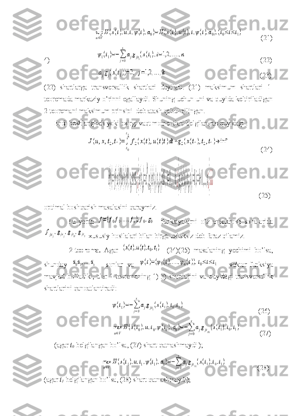 sup
u∈V
H	(x(t),u,t,ψ(t),a0)=	H	(x(t),u(t),t,ψ(t),a0),(t0≤t≤t1)           (21)
4)                           	
ψ1(t1)=−∑j=0
s
ajgjxi(x(t1),i=1,2	,....,n                                            (22)
                      	
ajgj(x(t1))=0,	j=1,2	,...,k                                                       (23)
(22)   shartlarga   transversallik   shartlari   deyiladi.   (21)   maksimum   shartlari   1-
teoremada markaziy o’rinni egallaydi. Shuning uchun uni va quyida keltiriladigan
2-teoremani maksimum prinsipi  deb atash qabul qilingan.
      Endi boshlang’ich yoki oxirgi vaqt momentlari belgilangan quyidagi :
                         	
J(u,x,t0,t1)=∫
t0
t1
f0(x(t),u(t)t)dt	+g0(x(t1),t0,t1)→	inf	                   (24)
                                     	
˙x(t)=f(x(t),u(t),t),t
0
≤t≤t
1¿}x(t
0
)=x
0
,g
i
(x(t
1
),t
0
,t
1
)≤0,i=1,...,k,¿}g
i
(x(t
1
),t
0
,t
1
)=0,i=k+1,...,s¿}¿¿¿                           (25)
optimal boshqarish masalasini qaraymiz.
              Bu   yerda  	
f=(f0f1,...,fn),f0,g0     funksiyalarni   o’z   aniqlanish   sohalarida	
fjxj,gjxj,gjt0,gjt1
 xususiy hosilalari bilan birga uzluksiz deb faraz qilamiz.
              2-teorema.   Agar  	
(x(t),u(t),t0,t1)   -(24)(25)   masalaning   yechimi   bo’lsa,
shunday  	
a0a1,...,as     sonlar   va  	ψ(t)=(ψ1(t),...,ψn(t)),t0≤t≤t1     vektor-funksiya
mavjud   bo’ladiki,   ular   1-teoremaning   1)-3)   shartlarini   va   quyidagi   transversallik
shartlarini qanoatlantiradi: 
                              	
ψ(t1)=−∑j=0
s	
ajgjxi(x(t1),t0,t1)                                            (26)
                              	
max
u∈V
H	(x(t0),u,t0,ψ(t0),a0)=−∑j=0
s	
ajgjt0i(x(t1),t0,t1)            (27)
      (agar  t
0   belgilangan bo’lsa, (27) shart qatnashmaydi );
                        	
max
u∈V
H(x(t1),u,t1,ψ(t1),a0)=−∑j=0
s
ajgjt1i(x(t1),t0,t1)                   (28)
(agar  t
1  belgilangan bo’lsa, (28) shart qatnashmaydi); 