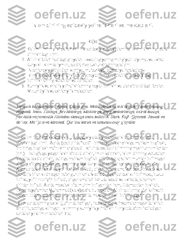 Islom dinining aqidaviy yo`nalishlari va maktablari .
Reja:
1. Kalom   ilmining   shakllanishi.   Ilk   aqidaviy   adabiyotlarning   islom   dinining   qabul
qilinishidagi o`rni. 
2. Alloh sifatlari haqidagi g`oyalar. Esxatologiyaning mohgiyati: qiyomat va oxirat 
dunyosi. Islomda iymon, taqdir, rizq tushunchlarining talqini.
3.  Noan anaviy e tiqodlar: xorijiya, mu taziliya, qarmatiya harakatlari. ʼ ʼ ʼ
4. Islom oqimlari va yo‘nalishlarining paydo bo’lishi sabablari, e tiqodidagi 	
ʼ
bo‘linishlarning sabablari va oqibatlari.
5. Sunniylik va shialik yo‘nalishlarining paydo bo‘lishi va ular e tiqodidagi farqlar. 
ʼ
Moturidiylik va ash ariylik maktablari.	
ʼ
Tayanch tushunchalar: Aqida. Kalоm ilmi. Mоturidiylik va ash’ariylik. Aqida ilmining 
maqsadi. Imоn. Allоhga, farishtalarga, kitоblarga, payg’ambarlariga, оxirat kuniga, 
yaxshilik va yomоnlik Allоhdan ekaniga imоn kеltirish. Shirk. Kufr. Qiyomat. Jannat va 
do’zax. Mo’’jiza va karоmat. Qur’оni karim va umuminsоniy g’оyalar.
1. Kalom ilmining shakllanishi. Ilk aqidaviy adabiyotlarning islom dinining qabul 
qilinishidagi o`rni.  Aqida (arab tilida “aqd” - bir narsani ikkinchisiga mahkam bog’lash, 
bir-biriga bog`lash ma’nosini anglatadi. Istilohda esa aqoid ilmining mashhur nomlaridan
biri.) – balog’atga yetgan kishi e’tiqod qilishi, imon keltirishi, islom dinining zaruratlari 
shaklida tasdiq qilishi, qalbiga mahkam bog’lab olib undan ajralishi mumkin bo’lmagan 
shar’iy e’tiqodiy hukmlar. Insonning ikki dunyodagi saodati aynan aqidasiga bog’liq. 
Agar aqidasi pok bo’lsa, yo’li to’g’ri bo’ladi, qilgan barcha amallari qabul bo’ladi va 
bandalik bilan sodir etgan ba’zi gunohlari afv etiladi. Agar aqidasi sof bo’lmasa, buzuq 
bo’lsa, yo’li noto’g’ri bo’ladi, qilgan amallari behuda ketadi va oxiratda jahannam 
ahlidan bo’ladi. Aqida masalasi o’ta muhim bo’lganidan ham, Odamatodan boshlab, 
oxirgi payg’ambar Muhammad (s.a.v)gacha bu masalani Alloh taoloning o’zi ko’rsatib 
bergan. Odamatodan tortib hozirgacha aqida masalasi bir xil bo’lib kelgan. 
Islom aqidalarining asosi Qur’onda berilgan, hadislardagi ko’rsatmalar negizida ishlab 
chiqilib, tartibga solingan. Islomning sunniylik yo’nalishi ilohiyotda e’tirof etiladigan 
aqidalar yoki imon talablari 7 ta: 