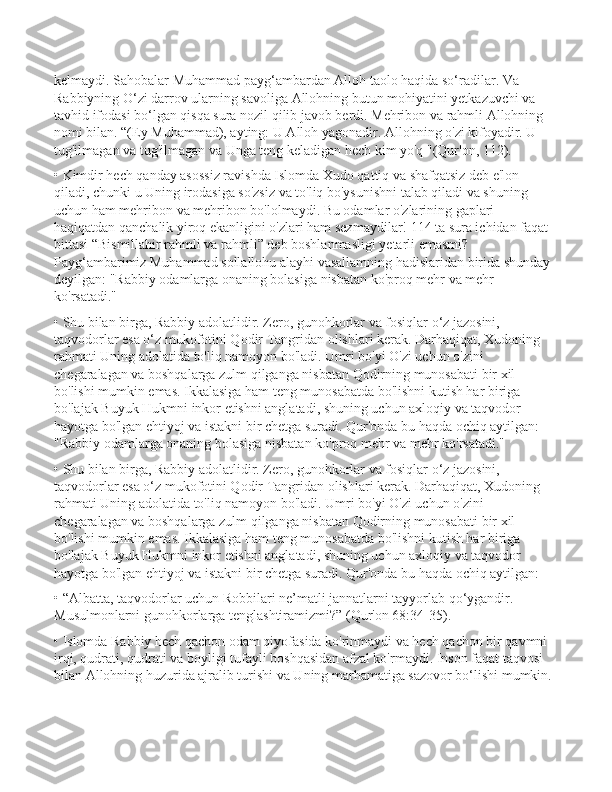 kelmaydi. Sahobalar Muhammad payg‘ambardan Alloh taolo haqida so‘radilar. Va 
Rabbiyning O‘zi darrov ularning savoliga Allohning butun mohiyatini yetkazuvchi va 
tavhid ifodasi bo‘lgan qisqa sura nozil qilib javob berdi. Mehribon va rahmli Allohning 
nomi bilan. “(Ey Muhammad), ayting: U Alloh yagonadir. Allohning o'zi kifoyadir. U 
tug'ilmagan va tug'ilmagan va Unga teng keladigan hech kim yo'q "(Qur'on, 112).
• Kimdir hech qanday asossiz ravishda Islomda Xudo qattiq va shafqatsiz deb e'lon 
qiladi, chunki u Uning irodasiga so'zsiz va to'liq bo'ysunishni talab qiladi va shuning 
uchun ham mehribon va mehribon bo'lolmaydi. Bu odamlar o'zlarining gaplari 
haqiqatdan qanchalik yiroq ekanligini o'zlari ham sezmaydilar! 114 ta sura ichidan faqat 
bittasi “Bismillahir rahmli va rahmli” deb boshlanmasligi yetarli emasmi? 
Payg‘ambarimiz Muhammad sollallohu alayhi vasallamning hadislaridan birida shunday 
deyilgan: "Rabbiy odamlarga onaning bolasiga nisbatan ko'proq mehr va mehr 
ko'rsatadi."
• Shu bilan birga, Rabbiy adolatlidir. Zero, gunohkorlar va fosiqlar o‘z jazosini, 
taqvodorlar esa o‘z mukofotini Qodir Tangridan olishlari kerak. Darhaqiqat, Xudoning 
rahmati Uning adolatida to'liq namoyon bo'ladi. Umri bo'yi O'zi uchun o'zini 
chegaralagan va boshqalarga zulm qilganga nisbatan Qodirning munosabati bir xil 
bo'lishi mumkin emas. Ikkalasiga ham teng munosabatda bo'lishni kutish har biriga 
bo'lajak Buyuk Hukmni inkor etishni anglatadi, shuning uchun axloqiy va taqvodor 
hayotga bo'lgan ehtiyoj va istakni bir chetga suradi. Qur'onda bu haqda ochiq aytilgan: 
"Rabbiy odamlarga onaning bolasiga nisbatan ko'proq mehr va mehr ko'rsatadi."
• Shu bilan birga, Rabbiy adolatlidir. Zero, gunohkorlar va fosiqlar o‘z jazosini, 
taqvodorlar esa o‘z mukofotini Qodir Tangridan olishlari kerak. Darhaqiqat, Xudoning 
rahmati Uning adolatida to'liq namoyon bo'ladi. Umri bo'yi O'zi uchun o'zini 
chegaralagan va boshqalarga zulm qilganga nisbatan Qodirning munosabati bir xil 
bo'lishi mumkin emas. Ikkalasiga ham teng munosabatda bo'lishni kutish har biriga 
bo'lajak Buyuk Hukmni inkor etishni anglatadi, shuning uchun axloqiy va taqvodor 
hayotga bo'lgan ehtiyoj va istakni bir chetga suradi. Qur'onda bu haqda ochiq aytilgan: 
• “Albatta, taqvodorlar uchun Robbilari ne’matli jannatlarni tayyorlab qo‘ygandir. 
Musulmonlarni gunohkorlarga tenglashtiramizmi?” (Qur'on 68:34-35).
• Islomda Rabbiy hech qachon odam qiyofasida ko'rinmaydi va hech qachon bir qavmni 
irqi, qudrati, qudrati va boyligi tufayli boshqasidan afzal ko'rmaydi. Inson faqat taqvosi 
bilan Allohning huzurida ajralib turishi va Uning marhamatiga sazovor bo‘lishi mumkin. 