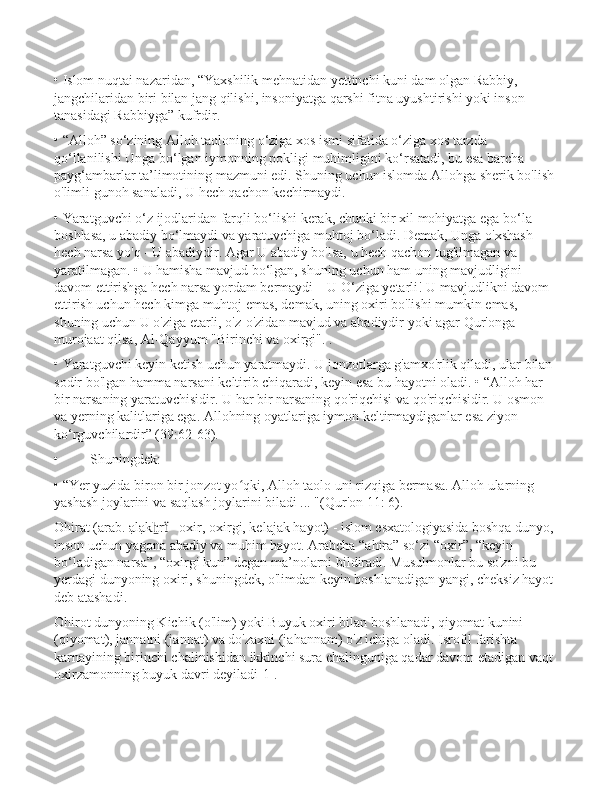 • Islom nuqtai nazaridan, “Yaxshilik mehnatidan yettinchi kuni dam olgan Rabbiy, 
jangchilaridan biri bilan jang qilishi, insoniyatga qarshi fitna uyushtirishi yoki inson 
tanasidagi Rabbiyga” kufrdir. 
• “Alloh” so‘zining Alloh taoloning o‘ziga xos ismi sifatida o‘ziga xos tarzda 
qo‘llanilishi Unga bo‘lgan iymonning pokligi muhimligini ko‘rsatadi, bu esa barcha 
payg‘ambarlar ta’limotining mazmuni edi. Shuning uchun islomda Allohga sherik bo'lish 
o'limli gunoh sanaladi, U hech qachon kechirmaydi.
• Yaratguvchi o‘z ijodlaridan farqli bo‘lishi kerak, chunki bir xil mohiyatga ega bo‘la 
boshlasa, u abadiy bo‘lmaydi va yaratuvchiga muhtoj bo‘ladi. Demak, Unga o'xshash 
hech narsa yo'q - U abadiydir. Agar U abadiy bo'lsa, u hech qachon tug'ilmagan va 
yaratilmagan. • U hamisha mavjud bo‘lgan, shuning uchun ham uning mavjudligini 
davom ettirishga hech narsa yordam bermaydi – U O‘ziga yetarli! U mavjudlikni davom 
ettirish uchun hech kimga muhtoj emas, demak, uning oxiri bo'lishi mumkin emas, 
shuning uchun U o'ziga etarli, o'z-o'zidan mavjud va abadiydir yoki agar Qur'onga 
murojaat qilsa, Al-Qayyum "Birinchi va oxirgi". .
• Yaratguvchi keyin ketish uchun yaratmaydi. U jonzotlarga g'amxo'rlik qiladi, ular bilan 
sodir bo'lgan hamma narsani keltirib chiqaradi, keyin esa bu hayotni oladi. • “Alloh har 
bir narsaning yaratuvchisidir. U har bir narsaning qo'riqchisi va qo'riqchisidir. U osmon 
va yerning kalitlariga ega. Allohning oyatlariga iymon keltirmaydiganlar esa ziyon 
ko‘rguvchilardir” (39:62-63).
• Shuningdek:
• “Yer yuzida biron bir jonzot yo qki, Alloh taolo uni rizqiga bermasa. Alloh ularning ʻ
yashash joylarini va saqlash joylarini biladi ... "(Qur'on 11: 6).
Ohirat (arab. ạlạk r  - oxir, oxirgi, kelajak hayot) - islom esxatologiyasida boshqa dunyo, 	
ẖ ẗ
inson uchun yagona abadiy va muhim hayot. Arabcha “ahira” so‘zi “oxir”, “keyin 
bo‘ladigan narsa”, “oxirgi kun” degan ma’nolarni bildiradi. Musulmonlar bu so'zni bu 
yerdagi dunyoning oxiri, shuningdek, o'limdan keyin boshlanadigan yangi, cheksiz hayot 
deb atashadi.
Ohirot dunyoning Kichik (o'lim) yoki Buyuk oxiri bilan boshlanadi, qiyomat kunini 
(qiyomat), jannatni (jannat) va do'zaxni (jahannam) o'z ichiga oladi. Isrofil farishta 
karnayining birinchi chalinishidan ikkinchi sura chalinguniga qadar davom etadigan vaqt 
oxirzamonning buyuk davri deyiladi[1]. 