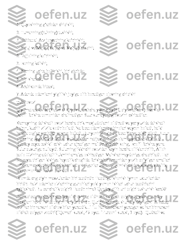 1. Quyoshning g‘arbdan chiqishi;
2. Tumanning (ruhning) tushishi;
3. Dabbat al-Arz jonzotining ko‘rinishi;
1. Yajuj va Majuj (Ya’juj va Ma’juj) bosqini;
2. Dajjolning ko‘rinishi;
3. Isoning kelishi;
4. Yerning uchta bo'linishi, biri g'arbda;
5. Biri sharqda;
6. Arabistonda bittasi;
7. Adanda odamlarni yig'ilish joyiga olib boradigan olovning chiqishi
truba ovozi
Qiyomat arafasida (Yaum al-Qiyama, arabcha ywm ạlqy m , qiyomat kuni) odamlar ẗ ẗ
Isrofil farishta tomonidan chalinadigan Suur surnayining ovozini eshitadilar.
Karnayning dahshatli ovozi barcha tirik mavjudotlarni o'ldiradi va yer yuzida dahshatli 
bo'ron, kuchli zilzila sodir bo'ladi. Nafaqat odamlarning binolari vayron bo'ladi, balki 
barcha tog'lar yer bilan vayron bo'ladi. Dunyoning oxiri nafaqat Yerga ta'sir qiladi. Butun
olamning uyg'unligi buziladi va kataklizm natijasida butun olam qayta tashkil etiladi. 
Bunday qayta tashkil etish uchun ajratilgan ma'lum vaqtdan so'ng, Isrofil farishta yana 
Su'ur quvuriga puflaydi. Su'urning ikkinchi ovozidan keyin barcha o'liklar tirilib, Alloh 
taolo O'zining adolatli hukmini amalga oshiradigan Mahshar maydoniga chaqiriladi. Har 
bir qayta tirilgan kishiga hayotlik chog‘ida farishtalar tomonidan yozib qo‘yilgan amallari
– “Kiramen Katibin” kitobi beriladi. Tirilganlar ularning qilmishlaridan xabardor bo'lib, 
ular tomonidan hukm qilinadi. 
Islomda eng qiyin mavzulardan biri taqdirdir. Taqdirga ishonish iymon ustunlaridan 
biridir. Ba'zi odamlar o'zlarining gunohlari yoki yomon ishlari uchun taqdirlarini 
ayblashadi. Bu qanchalik to'g'ri? Taqdir nima? Qanday qilib uni to'g'ri tushunish kerak?
Darhaqiqat, taqdir har qanday o'lchovning oldindan belgilab qo'yilgani va har qanday 
masalani hal qilishda to'g'ri fikr yuritishdir. Qur'oni karimda shunday deyilgan: "Albatta, 
Biz har bir narsani o'lchov bilan yaratdik..." "U har bir narsani yaratgan va har bir narsani
o'lchab qo'ygan zotdir"("Qamar" surasi, 49-oyat. "Furqon" surasi, 2-oyat).  Qudratli va  