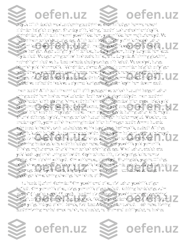 Buyuk Olloh dastlab maxluqotlarning taqdirini va sodir bo'ladigan hamma narsani 
oldindan belgilab qo'ygan. Shunday qilib, keling, "taqdir" tushunchasini aniqlaylik.    
Birinchidan, Alloh taolo insonni yaxshilikka ham, yomonlikka ham majburlamaydi. Va 
har bir inson tanlash huquqiga ega. Alloh taolo bizga to‘g‘ri yo‘lni ko‘rsatish uchun 
Qur’oni karim va uning elchilarini yubordi. Insonga yaxshilik va yomonlik o'rtasida 
tanlov berilgan. Agar u to‘g‘ri yo‘lni tanlasa, bu dunyoda ham, boqiy dunyoda ham katta 
foyda oladi. Va agar uning tanlovi boshqacha bo'lsa, u bu dunyoda Allohning g'azabini, 
notinchligini oladi va bu faqat oxiratda abadiy azobga olib keladi. Va asosiysi, bunga 
ishonish yoki ishonmaslik. Ikkinchidan, qismat Alloh taolo tomonidan belgilab qo‘yilgan
taqdirdir va u yaratilishidan avval hamma narsani va hamma narsaning vaqtini biladi, 
so‘ngra o‘zi bilgan narsasini yaratdi va sodir bo‘layotgan hamma narsa Uning ilmi, 
qudrati va oqibatidir. istak va u qiyomat kunigacha va undan keyin ham davom etadi.
Inson taqdiri Alloh taolo insonni aqlli qilib yaratgani va tanlash huquqini bergani uchun 
uning taqdiri ham boshqa maxluqlardan farqli ravishda g'ayrioddiydir. Inson taqdirini 
ikki jihatdan ko'rib chiqing: Nima sodir bo'lishi insonning irodasi bilan emas. Erkak yoki 
ayol tomonidan yaratilishi, baland yoki pastroq, ochiq yoki qora tanli - ya'ni bu insonning
irodasi bilan sodir bo'lmaydigan hodisa. Inson qiyomat kunida buning uchun so'ralmaydi.
Shunisi e'tiborga loyiqki, insonga tanlash huquqi berilgan holatlar mavjud. Masalan, ota-
onadan ayrilib, yetim qolish insonning irodasi bilan bo‘lmagan taqdir. Ammo bu erda 
sabr-toqat ko'rsatish, azob-uqubatlarga va his-tuyg'ularga berilmaslik, qudratli Allohga 
tayanib, kuchli bo'lish - bu insonning tanlovidir. Undan yetim bo'lgani uchun so'ralmaydi,
balki o'z irodasiga ko'ra va insonning xohishiga ko'ra nimani tanlagani so'raladi.  
Insonning irodasiga ko'ra sodir bo'ladigan narsa. Hech kim yaxshilik yoki yomonlik 
qilishga majbur emas. Chunki inson tanlash erkinligiga ega. Misol uchun, ertalab erta 
yoki kech uyg'onish uning tanlovidir. Keyin tahorat olib, o'z ixtiyoriga ko'ra namoz 
o'qing. Kim o'qishni xohlaydi. Kim xohlamasa, o'qimaydi. Shuningdek, yagona Ollohga 
ishonish va musulmon bo'lish yoki qilmaslik ixtiyori ham Unda qoladi. Lekin Alloh taolo
hammaga to‘g‘ri yo‘lni ham, to‘g‘ri yo‘lni ham ko‘rsatgan. Hatto haq va zalolatga 
ergashgan kimsalarning ahvoliga ham ishora qildi.
    Bu haqda Qur’oni Karimda: “Kim yaxshi amal qilsa, o‘zi uchun yaxshilik qilgan 
bo‘ladi. Kim yomonlik qilsa, o'ziga yomonlik qilgan bo'ladi. Robbing bandalariga zulm 
qilmas” (Fussilat surasi, 46-oyat).    Taqdirni o'z qo'lingizda yaxshi tomonga o'zgartiring! 
Ochig'i, to'g'ri yo'lni tanlab, unga ergashsak, ikki dunyo saodatini topamiz! Alloh bizlarni
to'g'ri yo'lga hidoyat qilsin! Demak, rizq faqat Alloh taolodan tushadi. Hech narsa bizning
taqdirimizning manbai emas: na ish, na aloqalar, na fenomenal qobiliyatlar, na boshqa  