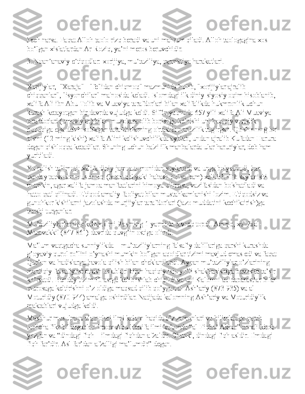 hech narsa. Faqat Alloh taolo rizq beradi va uni mahrum qiladi. Alloh taologagina xos 
bo‘lgan xislatlardan Ar-Roziq, ya’ni meros beruvchidir.
3. Noan anaviy e tiqodlar: xorijiya, mu taziliya, qarmatiya harakatlari.ʼ ʼ ʼ
Xorijiylar,  "Xaraja" - "fe'lidan chiqmoq" mazmunida bo'lib, "xorijiylar ajralib 
chiqqanlar", "isyonchilar" ma'nosida keladi. Islomdagi ilk diniy-siyosiy oqim hisoblanib, 
xalifa Ali ibn Abu Tolib va Muaviya tarafdorlari bilan xalifalikda hukmronlik uchun 
kurash ketayotgan bir davrda vujudga keldi. Siffin yaqinida 657 yili xalifa Ali Muaviya 
tarafdorlari (umaviylar) bilan muzokara olib borishga ko'nishi uni haqiqiy vorislik 
huquqiga ega deb hisoblagan tarafdorlarning o'rtasida norozilik tug'irgan. Qo'shinning bir
qismi (12 ming kishi) xalifa Alini kelishuvchilikda ayblab, undan ajralib Kufadan Harura 
degan qishloqqa ketadilar. Shuning uchun ba'zi ilk manbalarda ular haruriylar, deb ham 
yuritiladi. 
Yo'nalish ta'limoti: xalifa diniy jamoa tomonidan saylanadi va unga bo'ysunadi, har 
qanday taqvodor musulmon (hatto qul yoki habash bo'lsa ham) xalifa bo'lib saylanishi 
mumkin, agar xalifa jamoa manfaatlarini himoya qilmasa, vazifasidan bo'shatiladi va 
hatto qatl qilinadi. E'tiqod amaliy faoliyat bilan mustahkamlanishi lozim. E'tiqodsiz va 
gunohkor kishilarni jazolashda murjiiylar tarafdorlari (jazo muddatini kechiktirish)ga 
qarshi turganlar. 
Mu’taziliylarlarning kalom ilmi 9 asrning 1-yarmida ravnaq topdi. Ammo, xalifa al-
Mutavakkil (847-861) davrida quvg’in ostiga olindi.
Ma’lum vaqtgacha sunniylikda -  mu’taziliylarning falsafiy dalillariga qarshi kurashda 
g’oyaviy qurol ro’lini o’ynashi mumkin bo’lgan aqoidlar tizimi mavjud emas edi va faqat
Qur’on va hadislarga havola qilish bilan cheklanilardi. Aynan mu’taziliylar o’zlarining 
mantiqiy-falsafiy isbotlash uslublari bilan haqiqiy islo yo’li shakllanishiga bevosita ta’sir 
ko’rsatdi. Bunday tizim 10 asrga kelib ishlab chiqildi va uni Kalomni aqidaparastlar bilan
murosaga keltirishni o’z oldiga maqsad qilib qo’ygan al-Ash’ariy (873-935) va al-
Moturidiy (870-944) amalga oshirdilar. Natijada kalomning Ash’ariy va Moturidiylik 
maktablari vujudga keldi.
Mashhur musulmon ulamolari ilmi kalom haqida o’z zamonlari va bilimlariga qarab 
turlicha fikr bildirganlar. Imom Abu Hanifa ilmi kalomda “al-Fiqhul Akbar” nomli kitob 
yozgan va “dindagi fiqh – ilmdagi fiqhdan afzaldir. Chunki, dindagi fiqh asldir. Ilmdagi 
fiqh far’dir. Asl far’dan afzalligi ma’lumdir” degan. 