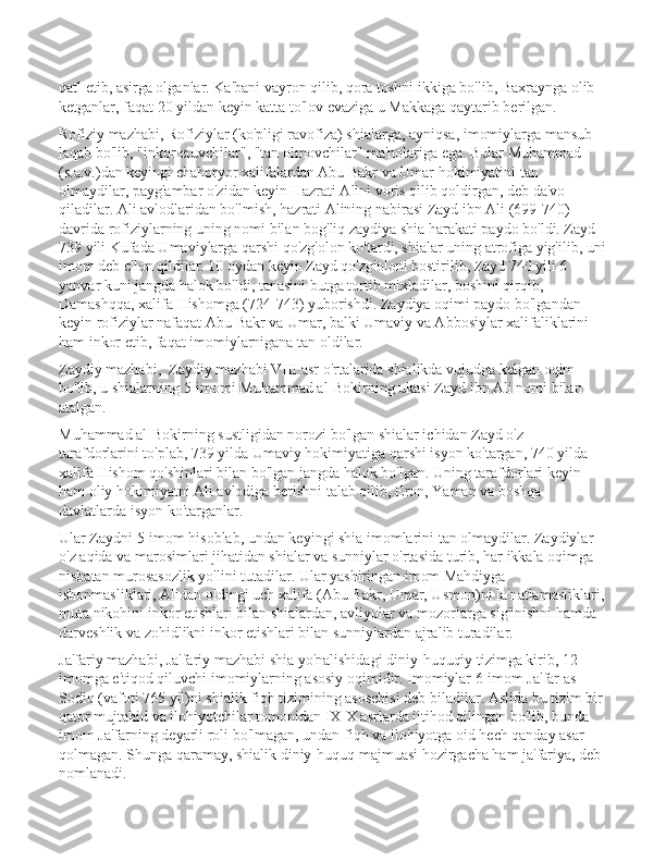 qatl etib, asirga olganlar. Ka'bani vayron qilib, qora toshni ikkiga bo'lib, Baxraynga olib 
ketganlar, faqat 20 yildan keyin katta to'lov evaziga u Makkaga qaytarib berilgan. 
Rofiziy mazhabi, Rofiziylar (ko'pligi ravofiza) shialarga, ayniqsa, imomiylarga mansub 
laqab bo'lib, "inkor etuvchilar", "tan olmovchilar" ma'nolariga ega. Bular Muhammad 
(s.a.v.)dan keyingi chahoryor xalifalardan Abu Bakr va Umar hokimiyatini tan 
olmaydilar, payg'ambar o'zidan keyin Hazrati Alini voris qilib qoldirgan, deb da'vo 
qiladilar. Ali avlodlaridan bo'lmish, hazrati Alining nabirasi Zayd ibn Ali (699-740) 
davrida rofiziylarning uning nomi bilan bog'liq zaydiya shia harakati paydo bo'ldi. Zayd 
739 yili Kufada Umaviylarga qarshi qo'zg'olon ko'tardi, shialar uning atrofiga yig'ilib, uni
imom deb e'lon qildilar. 10 oydan keyin Zayd qo'zg'oloni bostirilib, Zayd 740 yili 6 
yanvar kuni jangda halok bo'ldi, tanasini butga tortib mixladilar, boshini qirqib, 
Damashqqa, xalifa Hishomga (724-743) yuborishdi. Zaydiya oqimi paydo bo'lgandan 
keyin rofiziylar nafaqat Abu Bakr va Umar, balki Umaviy va Abbosiylar xalifaliklarini 
ham inkor etib, faqat imomiylarnigana tan oldilar. 
Zaydiy mazhabi,  Zaydiy mazhabi VIII asr o'rtalarida shialikda vujudga kelgan oqim 
bo'lib, u shialarning 5-imomi Muhammad al-Bokirning ukasi Zayd ibn Ali nomi bilan 
atalgan. 
Muhammad al-Bokirning sustligidan norozi bo'lgan shialar ichidan Zayd o'z 
tarafdorlarini to'plab, 739 yilda Umaviy hokimiyatiga qarshi isyon ko'targan, 740 yilda 
xalifa Hishom qo'shinlari bilan bo'lgan jangda halok bo'lgan. Uning tarafdorlari keyin 
ham oliy hokimiyatni Ali avlodiga berishni talab qilib, Eron, Yaman va boshqa 
davlatlarda isyon ko'targanlar. 
Ular Zaydni 5-imom hisoblab, undan keyingi shia imomlarini tan olmaydilar. Zaydiylar 
o'z aqida va marosimlari jihatidan shialar va sunniylar o'rtasida turib, har ikkala oqimga 
nisbatan murosasozlik yo'lini tutadilar. Ular yashiringan imom Mahdiyga 
ishonmasliklari, Alidan oldingi uch xalifa (Abu Bakr, Umar, Usmon)ni la'natlamasliklari,
muta nikohini inkor etishlari bilan shialardan, avliyolar va mozorlarga sig'inishni hamda 
darveshlik va zohidlikni inkor etishlari bilan sunniylardan ajralib turadilar. 
Ja'fariy mazhabi, Ja'fariy mazhabi shia yo'nalishidagi diniy-huquqiy tizimga kirib, 12 
imomga e'tiqod qiluvchi imomiylarning asosiy oqimidir. Imomiylar 6-imom Ja'far as-
Sodiq (vafoti 765 yil)ni shialik fiqh tizimining asoschisi deb biladilar. Aslida bu tizim bir 
qator mujtahid va ilohiyotchilar tomonidan IX-X asrlarda ijtihod qilingan bo'lib, bunda 
imom Ja'farning deyarli roli bo'lmagan, undan fiqh va ilohiyotga oid hech qanday asar 
qolmagan. Shunga qaramay, shialik diniy-huquq majmuasi hozirgacha ham ja'fariya, deb 
nomlanadi.  