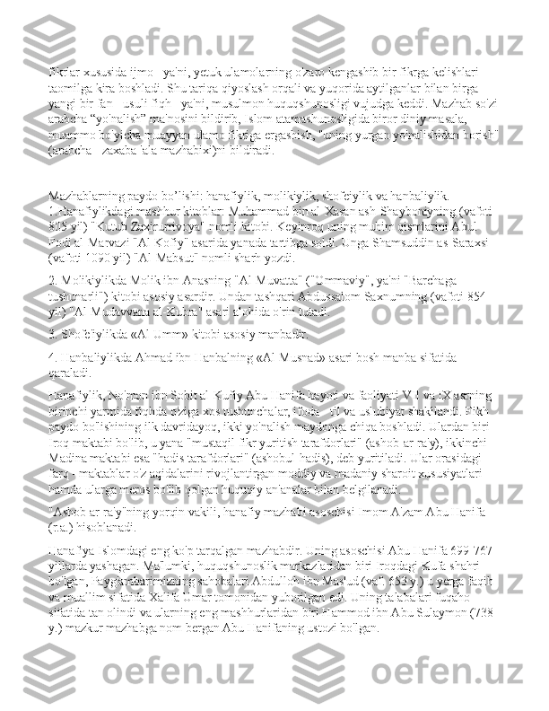 fikrlar xususida ijmo - ya'ni, yetuk ulamolarning o'zaro kengashib bir fikrga kelishlari 
taomilga kira boshladi. Shu tariqa qiyoslash orqali va yuqorida aytilganlar bilan birga 
yangi bir fan - usuli fiqh - ya'ni, musulmon huquqshunosligi vujudga keddi. Mazhab so'zi
arabcha “yo'nalish” ma'nosini bildirib, Islom atamashunosligida biror diniy masala, 
muammo bo'yicha muayyan ulamo fikriga ergashish, "uning yurgan yo'nalishidan borish"
(arabcha - zaxaba 'ala mazhabixi)ni bildiradi. 
Mazhablarning paydо bo’lishi: hanafiylik, mоlikiylik, shofеiylik va hanbaliylik.  
1.Hanafiylikdagi mashhur kitoblar: Muhammad bin al-Xasan ash-Shayboniyning (vafoti 
805 yil) "Kutub Zaxirurrivoya" nomli kitobi. Keyinroq uning muhim qismlarini Abul 
Fodi al-Marvazi "Al-Kofiy" asarida yanada tartibga soldi. Unga Shamsuddin as-Saraxsi 
(vafoti 1090 yil) "Al-Mabsut" nomli sharh yozdi. 
2. Molikiylikda Molik ibn Anasning "Al-Muvatta" ("Ommaviy", ya'ni "Barchaga 
tushunarli") kitobi asosiy asardir. Undan tashqari Abdussalom Saxnumning (vafoti 854 
yil) "Al-Mudavvana al-Kubra" asari alohida o'rin tutadi. 
3. Shofe'iylikda «Al-Umm» kitobi asosiy manbadir. 
4. Hanbaliylikda Ahmad ibn Hanbalning «Al-Musnad» asari bosh manba sifatida 
qaraladi. 
Hanafiylik, No'mon ibn Sobit al-Kufiy Abu Hanifa hayoti va faoliyati VII va IX asrning 
birinchi yarmida fiqhda o'ziga xos tushunchalar, ifoda - til va uslubiyat shakllandi. Fikh 
paydo bo'lishining ilk davridayoq, ikki yo'nalish maydonga chiqa boshladi. Ulardan biri 
Iroq maktabi bo'lib, u yana "mustaqil fikr yuritish tarafdorlari" (ashob-ar-ra'y), ikkinchi - 
Madina maktabi esa "hadis tarafdorlari" (ashobul-hadis), deb yuritiladi. Ular orasidagi 
farq - maktablar o'z aqidalarini rivojlantirgan moddiy va madaniy sharoit xususiyatlari 
hamda ularga meros bo'lib qolgan huquqiy an'analar bilan belgilanadi. 
"Ashob ar-ra'y"ning yorqin vakili, hanafiy mazhabi asoschisi Imom A'zam Abu Hanifa 
(r.a.) hisoblanadi. 
Hanafiya Islomdagi eng ko'p tarqalgan mazhabdir. Uning asoschisi Abu Hanifa 699-767 
yillarda yashagan. Ma'lumki, huquqshunoslik markazlaridan biri Iroqdagi Kufa shahri 
bo'lgan, Payg'ambarimizning sahobalari Abdulloh ibn Mas'ud (vaf. 653 y.) u yerga faqih 
va muallim sifatida Xalifa Umar tomonidan yuborilgan edi. Uning talabalari fuqaho 
sifatida tan olindi va ularning eng mashhurlaridan biri Hammod ibn Abu Sulaymon (738 
y.) mazkur mazhabga nom bergan Abu Hanifaning ustozi bo'lgan.  