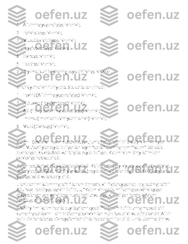 1 – Allohning yagonaligiga ishonish;
2 – Farishtalarga ishonish;
3 – Muqaddas kitoblarga ishonish;
4 – Payg’ambarlarga ishonish;
5 – Oxiratga ishonish;
6 – Taqdirga ishonish;
7 – Qiyomat kuni barchaning qayta tirilishiga ishonish.
Shialik yo’nalishi ilohiyotida 5 ta aqida tan olinadi:
1 – Tavhid (Allohning yagonaligiga) ishonish;
2 – Nubuvvat (Payg’ambarga) ishonish;
3 – Adl (ilohiy taqdirning adolatligiga) ishonish;
4 – Imomat (Imomlar hokimiyatini tanish) ishonish;
5 – Maod (Oxiratga) ishonish;
Kalom – (arabcha – ravon nutq, so`z, gap, jumla ma’nolarini bildiradi) islom ilohiyot 
ilmi. Mu’taziliylar paydo bo`lgandan keyin “aqida” ilmining nomi “kalom” deb atala 
boshlangan. 8 asrda Arab xalifaligida paydo bo’lgan. Kalom islom diniy ta’limotini 
asoslashga harakat qiladi. 
Kalom tarafdorlari mutakallimlar deyiladi. Kalom turli diniy-siyosiy guruhlar (xorijiylar, 
qadariylar, jabariylar, murji’iylar va hak.) paydo bo’lishi bilan bog’liq bahslar jarayonida 
vujudga keldi va taraqqiy qildi. 
Ulamolar ilmi kalomning ta’rifida ham bir necha xil fikrlar aytganlar. Eng qadimgi ta’rif 
Abu Nasr Farobiyga tegishli bo’lib, u, “Kalom sinoati ila millatning asoschisi aytgan 
chegaralangan gap va ishlarga nusrat berilur va unga xilof qilgan barcha so’zlarni 
behudaga chiqarilur”, degan.
G’azoliy ilmi kalom haqida quyidagilarni aytadi: “U bir ilm bo’lib uning maqsadi ahli 
sunnaning aqidasini – ahli bid’atning tashvishidan muhofaza qilsh va qo’riqlashdir. Alloh
taolo o’z bandalariga o’z payg’ambari tilida haq aqidani ilqo qildi. Unda ularning dini va  