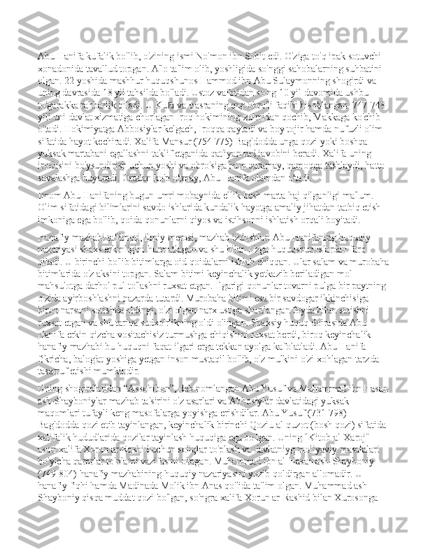 Abu Hanifa kufalik bo'lib, o'zining ismi No'mon ibn Sobit edi. O'ziga to'q ipak sotuvchi 
xonadonida tavallud topgan. A'lo ta'lim olib, yoshligida so'nggi sahobalarning suhbatini 
olgan. 22 yoshida mashhur huquqshunos Hammod ibn Abu Sulaymonning shogirdi va 
uning davrasida 18 yil tahsilda bo'ladi. Ustoz vafotidan so'ng 10 yil davomida ushbu 
to'garakka rahbarlik qiladi. U Kufa va Basraning eng obro'li faqihi hisoblangan. 747-748 
yili uni davlat xizmatiga chorlagan Iroq hokimining zulmidan qochib, Makkaga ko'chib 
o'tadi. Hokimiyatga Abbosiylar kelgach, Iroqqa qaytadi va boy tojir hamda nufuzli olim 
sifatida hayot kechiradi. Xalifa Mansur (754-775) Bag'dodda unga qozi yoki boshqa 
yuksak martabani egallashni taklif etganida qat'iyan rad javobini beradi. Xalifa uning 
irodasini bo'ysundirish uchun yoshi va obro'siga ham qaramay, qamoqqa tashlaydi, hatto 
savalashga buyuradi. Oradan ko'p o'tmay, Abu Hanifa olamdan o'tadi.  
Imom Abu Hanifaning bugun umri mobaynida ellik besh marta haj qilganligi ma'lum. 
Olim sifatidagi bilimlarini savdo ishlarida kundalik hayotga amaliy jihatdan tatbiq etish 
imkoniga ega bo'lib, qoida-qonunlarni qiyos va istihsonni ishlatish orqali boyitadi. 
Hanafiy mazhabi ta'limoti, ilmiy merosi, mazhab izdoshlari Abu Hanifaning huquqiy 
nazariyasi shaxs erkinligini hurmatlagan va shu bilan o'zga huquqshunoslardan farq 
qiladi. U birinchi bo'lib bitimlarga oid qoidalarni ishlab chiqqan. Ular salam va murobaha
bitimlarida o'z aksini topgan. Salam bitimi keyinchalik yetkazib beriladigan mol-
mahsulotga darhol pul to'lashni ruxsat etgan. Ilgarigi qonunlar tovarni pulga bir paytning 
o'zida ayirboshlashni nazarda tutardi. Murobaha bitimi esa bir savdogar ikkinchisiga 
biron narsani sotishda oldingi, o'zi olgan narx ustiga shartlangan foyda bilan sotishni 
ruxsat etgan va shu tariqa sudxo'rlikning oldi olingan. Shaxsiy huquq doirasida Abu 
Hanifa erkin qizcha vositachisiz turmushga chiqishini ruxsat berdi, biroq keyinchalik 
hanafiy mazhabi bu huquqni faqat ilgari erga tekkan ayolga kafolatladi. Abu Hanifa 
fikricha, balog'at yoshiga yetgan inson mustaqil bo'lib, o'z mulkini o'zi xohlagan tarzda 
tasarruf etishi mumkindir. 
Uning shogirdlaridan “Assohibon”, deb nomlangan Abu Yusuf va Muhammad ibn Hasan
ash-Shayboniylar mazhab ta'sirini o'z asarlari va Abbosiylar davlatidagi yuksak 
maqomlari tufayli keng masofalarga yoyishga erishdilar. Abu Yusuf (731-798) 
Bag'dodda qozi etib tayinlangan, keyinchalik birinchi Qoziu al-quzot (bosh qozi) sifatida 
xalifalik hududlarida qozilar tayinlash huquqiga ega bo'lgan. Uning "Kitob al-Xaroj" 
asari xalifa Xorun ar-Rashid uchun soliqlar to'plash va davlatniyg moliyaviy masalalari 
bo'yicha qarorlar to'plami vazifasini o'tagan. Muhammad ibn al-Hasan ash-Shayboniy 
(749-804) hanafiy mazhabining huquqiy nazariyasini yozib qoldirgan allomadir. U 
hanafiy fiqhi hamda Madinada Molik ibn Anas qo'lida ta'lim olgan. Muhammad ash-
Shayboniy qisqa muddat qozi bo'lgan, so'ngra xalifa Xorun ar-Rashid bilan Xurosonga  