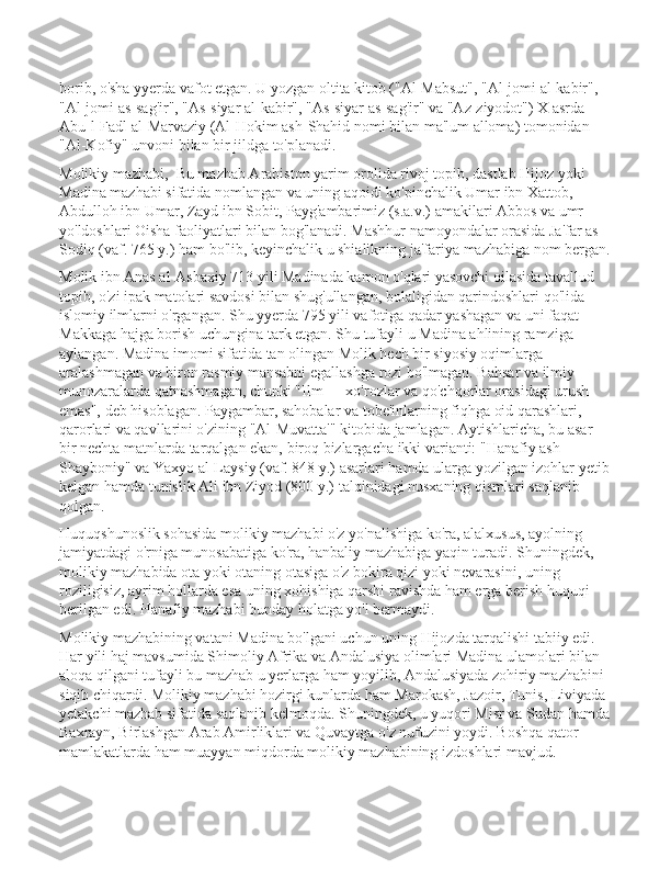 borib, o'sha yyerda vafot etgan. U yozgan oltita kitob ("Al-Mabsut", "Al-jomi al-kabir", 
"Al-jomi as-sag'ir", "As-siyar al-kabir", "As-siyar as-sag'ir" va "Az-ziyodot") X asrda 
Abu-l-Fadl al-Marvaziy (Al-Hokim ash-Shahid nomi bilan ma'lum alloma) tomonidan 
"Al-Kofiy" unvoni bilan bir jildga to'planadi. 
Molikiy mazhabi,  Bu mazhab Arabiston yarim orolida rivoj topib, dastlab Hijoz yoki 
Madina mazhabi sifatida nomlangan va uning aqoidi ko'pinchalik Umar ibn Xattob, 
Abdulloh ibn Umar, Zayd ibn Sobit, Payg'ambarimiz (s.a.v.) amakilari Abbos va umr 
yo'ldoshlari Oisha faoliyatlari bilan bog'lanadi. Mashhur namoyondalar orasida Ja'far as-
Sodiq (vaf. 765 y.) ham bo'lib, keyinchalik u shialikning ja'fariya mazhabiga nom bergan.
Molik ibn Anas al-Asbaxiy 713 yili Madinada kamon o'qlari yasovchi oilasida tavallud 
topib, o'zi ipak matolari savdosi bilan shug'ullangan, bolaligidan qarindoshlari qo'lida 
islomiy ilmlarni o'rgangan. Shu yyerda 795 yili vafotiga qadar yashagan va uni faqat 
Makkaga hajga borish uchungina tark etgan. Shu tufayli u Madina ahlining ramziga 
aylangan. Madina imomi sifatida tan olingan Molik hech bir siyosiy oqimlarga 
aralashmagan va biron rasmiy mansabni egallashga rozi bo'lmagan. Bahsar va ilmiy 
munozaralarda qatnashmagan, chunki "Ilm — xo'rozlar va qo'chqorlar orasidagi urush 
emas", deb hisoblagan. Paygambar, sahobalar va tobe'inlarning fiqhga oid qarashlari, 
qarorlari va qavllarini o'zining "Al-Muvatta'" kitobida jamlagan. Aytishlaricha, bu asar 
bir nechta matnlarda tarqalgan ekan, biroq bizlargacha ikki varianti: "Hanafiy ash-
Shayboniy" va Yaxyo al-Laysiy (vaf. 848 y.) asarlari hamda ularga yozilgan izohlar yetib
kelgan hamda tunislik Ali ibn Ziyod (800 y.) talqinidagi nusxaning qismlari saqlanib 
qolgan. 
Huquqshunoslik sohasida molikiy mazhabi o'z yo'nalishiga ko'ra, alalxusus, ayolning 
jamiyatdagi o'rniga munosabatiga ko'ra, hanbaliy mazhabiga yaqin turadi. Shuningdek, 
molikiy mazhabida ota yoki otaning otasiga o'z bokira qizi yoki nevarasini, uning 
roziligisiz, ayrim hollarda esa uning xohishiga qarshi ravishda ham erga berish huquqi 
berilgan edi. Hanafiy mazhabi bunday holatga yo'l bermaydi. 
Molikiy mazhabining vatani Madina bo'lgani uchun uning Hijozda tarqalishi tabiiy edi. 
Har yili haj mavsumida Shimoliy Afrika va Andalusiya olimlari Madina ulamolari bilan 
aloqa qilgani tufayli bu mazhab u yerlarga ham yoyilib, Andalusiyada zohiriy mazhabini 
siqib chiqardi. Molikiy mazhabi hozirgi kunlarda ham Marokash, Jazoir, Tunis, Liviyada 
yetakchi mazhab sifatida saqlanib kelmoqda. Shuningdek, u yuqori Misr va Sudan hamda
Baxrayn, Birlashgan Arab Amirliklari va Quvaytga o'z nufuzini yoydi. Boshqa qator 
mamlakatlarda ham muayyan miqdorda molikiy mazhabining izdoshlari mavjud.  