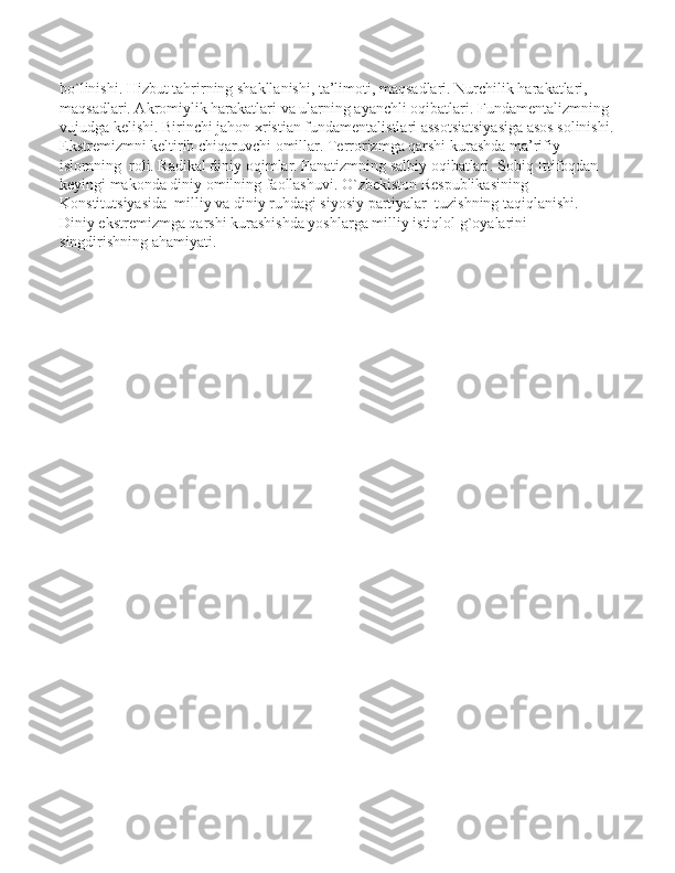 bo`linishi. Hizbut tahrirning shakllanishi, ta’limoti, maqsadlari. Nurchilik harakatlari, 
maqsadlari. Akromiylik harakatlari va ularning ayanchli oqibatlari. Fundamentalizmning 
vujudga kelishi. Birinchi jahon xristian fundamentalistlari assotsiatsiyasiga asos solinishi.
Ekstremizmni keltirib chiqaruvchi omillar. Terrorizmga qarshi kurashda ma’rifiy  
islomning  roli. Radikal diniy oqimlar. Fanatizmning salbiy oqibatlari. Sobiq Ittifoqdan 
keyingi makonda diniy omilning faollashuvi. O`zbekiston Respublikasining 
Konstitutsiyasida  milliy va diniy ruhdagi siyosiy partiyalar  tuzishning taqiqlanishi. 
Diniy ekstremizmga qarshi kurashishda yoshlarga milliy istiqlol g`oyalarini 
singdirishning ahamiyati. 