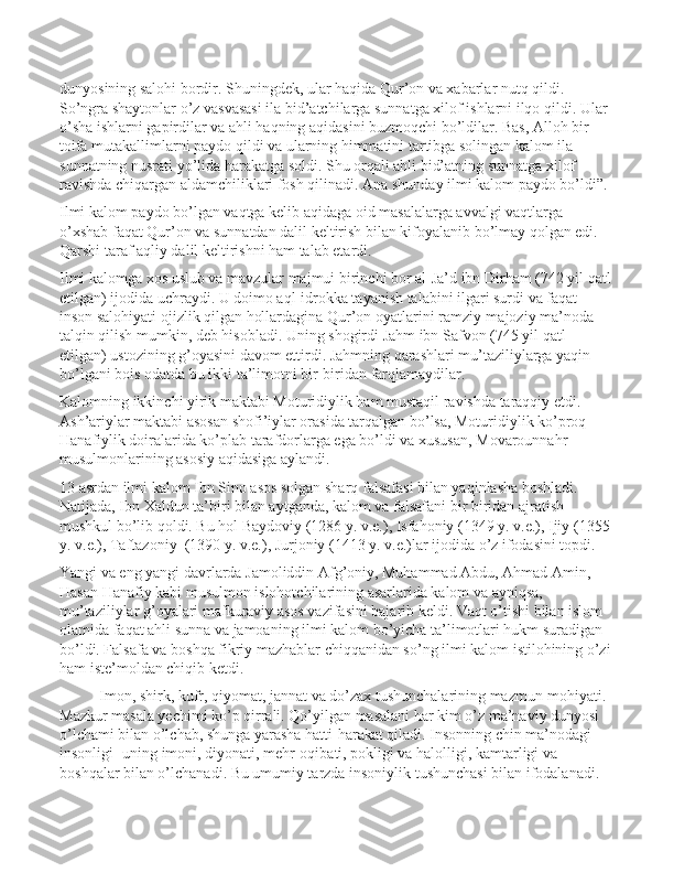 dunyosining salohi bordir. Shuningdek, ular haqida Qur’on va xabarlar nutq qildi. 
So’ngra shaytonlar o’z vasvasasi ila bid’atchilarga sunnatga xilof ishlarni ilqo qildi. Ular 
o’sha ishlarni gapirdilar va ahli haqning aqidasini buzmoqchi bo’ldilar. Bas, Alloh bir 
toifa mutakallimlarni paydo qildi va ularning himmatini tartibga solingan kalom ila 
sunnatning nusrati yo’lida harakatga soldi. Shu orqali ahli bid’atning sunnatga xilof 
ravishda chiqargan aldamchiliklari fosh qilinadi. Ana shunday ilmi kalom paydo bo’ldi”.
Ilmi kalom paydo bo’lgan vaqtga kelib aqidaga oid masalalarga avvalgi vaqtlarga 
o’xshab faqat Qur’on va sunnatdan dalil keltirish bilan kifoyalanib bo’lmay qolgan edi. 
Qarshi taraf aqliy dalil keltirishni ham talab etardi. 
Ilmi kalomga xos uslub va mavzular majmui birinchi bor al-Ja’d ibn Dirham (742 yil qatl
etilgan) ijodida uchraydi. U doimo aql-idrokka tayanish talabini ilgari surdi va faqat 
inson salohiyati ojizlik qilgan hollardagina Qur’on oyatlarini ramziy-majoziy ma’noda 
talqin qilish mumkin, deb hisobladi. Uning shogirdi Jahm ibn Safvon (745 yil qatl 
etilgan) ustozining g’oyasini davom ettirdi. Jahmning qarashlari mu’taziliylarga yaqin 
bo’lgani bois odatda bu ikki ta’limotni bir-biridan farqlamaydilar. 
Kalomning ikkinchi yirik maktabi Moturidiylik ham mustaqil ravishda taraqqiy etdi. 
Ash’ariylar maktabi asosan shofi’iylar orasida tarqalgan bo’lsa, Moturidiylik ko’proq 
Hanafiylik doiralarida ko’plab tarafdorlarga ega bo’ldi va xususan, Movarounnahr 
musulmonlarining asosiy aqidasiga aylandi. 
13 asrdan ilmi kalom Ibn Sino asos solgan sharq falsafasi bilan yaqinlasha boshladi. 
Natijada, Ibn Xaldun ta’biri bilan aytganda, kalom va falsafani bir biridan ajratish 
mushkul bo’lib qoldi. Bu hol Baydoviy (1286 y. v.e.), Isfahoniy (1349 y. v.e.), Ijiy (1355 
y. v.e.), Taftazoniy  (1390 y. v.e.), Jurjoniy (1413 y. v.e.)lar ijodida o’z ifodasini topdi. 
Yangi va eng yangi davrlarda Jamoliddin Afg’oniy, Muhammad Abdu, Ahmad Amin, 
Hasan Hanafiy kabi musulmon islohotchilarining asarlarida kalom va ayniqsa, 
mu’taziliylar g’oyalari mafkuraviy asos vazifasini bajarib keldi. Vaqt o’tishi bilan islom 
olamida faqat ahli sunna va jamoaning ilmi kalom bo’yicha ta’limotlari hukm suradigan 
bo’ldi. Falsafa va boshqa fikriy mazhablar chiqqanidan so’ng ilmi kalom istilohining o’zi
ham iste’moldan chiqib ketdi.
Imоn, shirk, kufr, qiyomat, jannat va do’zax tushunchalarining mazmun-mohiyati.  
Mаzkur mаsаlа yеchimi ko’p qirrаli. Qo’yilgаn mаsаlаni hаr kim o’z mа’nаviy dunyosi 
o’lchаmi bilаn o’lchаb, shungа yarаsha hаtti-hаrаkаt qilаdi. Insоnning chin mа’nоdаgi 
insоnligi- uning imoni, diyonаti, mеhr-оqibаti, pоkligi vа hаlоlligi, kаmtаrligi vа 
bоshqаlаr bilаn o’lchаnаdi. Bu umumiy tаrzdа insоniylik tushunchаsi bilаn ifоdаlаnаdi.  