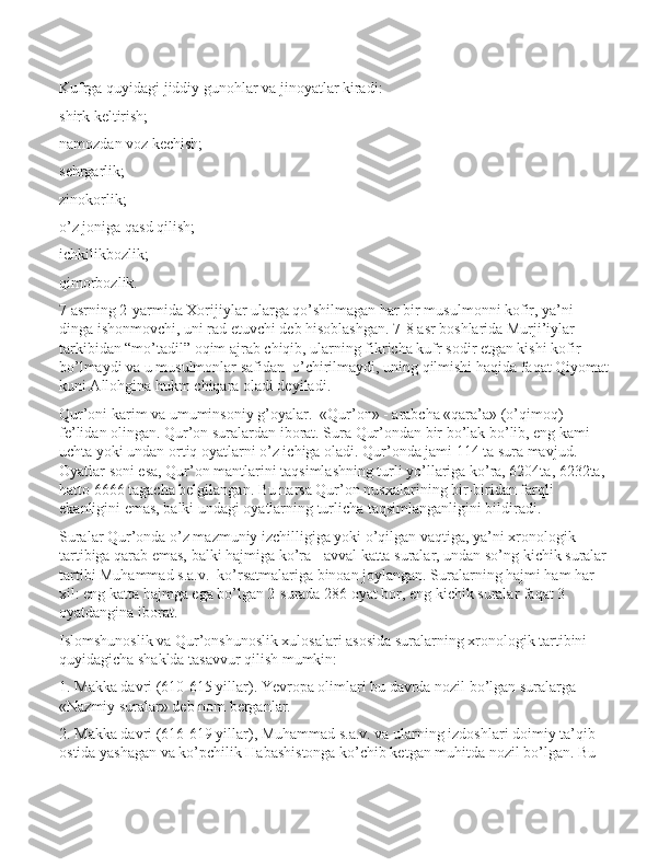 Kufrga quyidagi jiddiy gunohlar va jinoyatlar kiradi:
shirk keltirish;
namozdan voz kechish;
sehrgarlik;
zinokorlik;
o’z joniga qasd qilish;
ichkilikbozlik;
qimorbozlik.
7 asrning 2-yarmida Xorijiylar ularga qo’shilmagan har bir musulmonni kofir, ya’ni 
dinga ishonmovchi, uni rad etuvchi deb hisoblashgan. 7-8 asr boshlarida Murji’iylar 
tarkibidan “mo’tadil” oqim ajrab chiqib, ularning fikricha kufr sodir etgan kishi kofir 
bo’lmaydi va u musulmonlar safidan  o’chirilmaydi, uning qilmishi haqida faqat Qiyomat
kuni Allohgina hukm chiqara oladi deyiladi.
Qur’оni karim va umuminsоniy g’оyalar.  «Qur’on» - arabcha «qara’a» (o’qimoq) 
fe’lidan olingan. Qur’on suralardan iborat. Sura Qur’ondan bir bo’lak bo’lib, eng kami 
uchta yoki undan ortiq oyatlarni o’z ichiga oladi. Qur’onda jami 114 ta sura mavjud. 
Oyatlar soni esa, Qur’on mantlarini taqsimlashning turli yo’llariga ko’ra, 6204ta, 6232ta, 
hatto 6666 tagacha belgilangan. Bu narsa Qur’on nusxalarining bir-biridan farqli 
ekanligini emas, balki undagi oyatlarning turlicha taqsimlanganligini bildiradi.
Suralar Qur’onda o’z mazmuniy izchilligiga yoki o’qilgan vaqtiga, ya’ni xronologik 
tartibiga qarab emas, balki hajmiga ko’ra - avval katta suralar, undan so’ng kichik suralar 
tartibi Muhammad s.a.v.  ko’rsatmalariga binoan joylangan. Suralarning hajmi ham har 
xil: eng katta hajmga ega bo’lgan 2-surada 286 oyat bor, eng kichik suralar faqat 3 
oyatdangina iborat.
Islomshunoslik va Qur’onshunoslik xulosalari asosida suralarning xronologik tartibini 
quyidagicha shaklda tasavvur qilish mumkin:
1. Makka davri (610-615 yillar). Yevropa olimlari bu davrda nozil bo’lgan suralarga 
«Nazmiy suralar» deb nom berganlar.
2. Makka davri (616-619 yillar), Muhammad s.a.v. va ularning izdoshlari doimiy ta’qib 
ostida yashagan va ko’pchilik Habashistonga ko’chib ketgan muhitda nozil bo’lgan. Bu  