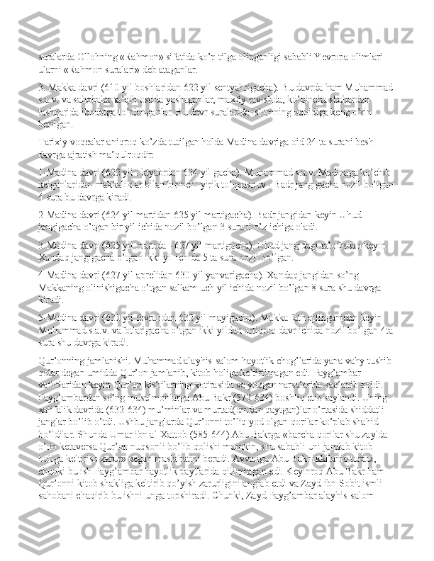 suralarda Ollohning «Rahmon» sifatida ko’p tilga olinganligi sababli Yevropa olimlari 
ularni «Rahmon suralari» deb ataganlar.
3. Makka davri (610 yil boshlaridan 622 yil sentyabrigacha). Bu davrda ham Muhammad 
s.a.v. va sahobalar ta’qib ostida yashaganlar, maxfiy ravishda, ko’pincha shahardan 
tashqarida ibodatga to’planganlar. Bu davr suralarida islomning aqoidiga keng o’rin 
berilgan.
Tarixiy voqealar aniqroq ko’zda tutilgan holda Madina davriga oid 24 ta surani besh 
davrga ajratish ma’qulroqdir:
1-Madina davri (622 yil oktyabrdan 624 yil gacha). Muhammad s.a.v. Madinaga ko’chib 
kelganlaridan makkaliklar bilan birinchi yirik to’qnashuv - Badr jangigacha nozil bo’lgan
4 sura bu davrga kiradi.
2-Madina davri (624 yil martidan 625 yil martigacha). Badr jangidan keyin Uhud 
jangigacha o’tgan bir yil ichida nozil bo’lgan 3 surani o’z ichiga oladi.
3-Madina davri (625 yil martida - 627 yil martigacha). Uhud jangidagi talofotdan keyin 
Xandaq jangigacha o’tgan ikki yil ichida 5 ta sura nozil bo’lgan.
4-Madina davri (627 yil aprelidan 630 yil yanvarigacha). Xandaq jangidan so’ng 
Makkaning olinishigacha o’tgan salkam uch yil ichida nozil bo’lgan 8 sura shu davrga 
kiradi.
5-Madina davri (630 yil fevralidan 632 yil mayigacha). Makka fath qilinganidan keyin 
Muhammad s.a.v. vafotlarigacha o’tgan ikki yildan ortiqroq davr ichida nozil bo’lgan 4ta 
sura shu davrga kiradi.
Qur’onning jamlanishi. Muhammad alayhis-salom hayotlik chog’larida yana vahy tushib 
qolar degan umidda Qur’on jamlanib, kitob holiga keltirilmagan edi. Payg’ambar 
vafotlaridan keyin Qur’on kishilarning xotirasida va yozgan narsalarida saqlanib qoldi. 
Payg’ambardan so’ng musulmonlarga Abu Bakr (572-634) boshliq etib saylandi. Uning 
xalifalik davrida (632-634) mu’minlar va murtad(dindan qaytgan)lar o’rtasida shiddatli 
janglar bo’lib o’tdi. Ushbu janglarda Qur’onni to’liq yod olgan qorilar ko’plab shahid 
bo’ldilar. Shunda Umar ibn al-Xattob (585-644) Abu Bakrga «barcha qorilar shu zaylda 
o’lib ketaversa Qur’on nuqsonli bo’lib qolishi mumkin, shu sababli uni jamlab kitob 
holiga keltirish zarur» degan maslahatini beradi. Avvaliga Abu Bakr ikkilanib turadi, 
chunki bu ish Payg’ambar hayotlik paytlarida qilinmagan edi. Keyinroq Abu Bakr ham 
Qur’onni kitob shakliga keltirib qo’yish zarurligini anglab etdi va Zayd ibn Sobit ismli 
sahobani chaqirib bu ishni unga topshiradi. Chunki, Zayd Payg’ambar alayhis-salom  
