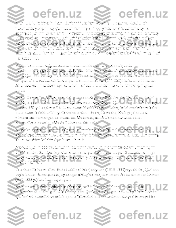 bilan juda ko’p birga bo’lgan, Qur’onni juda ham yaxshi yod olgan va Rasululloh 
huzurlarida yozgan. Payg’ambar umrlarining so’nggi yilida farishta Jabroil alayhis-
salomga Qur’onni avvalidan to oxirigacha o’qib berganlarida birga bo’lgan edi. Shunday 
qilib, Zayd va Umar mashaqqatli urinishlardan keyin Qur’onni kiyik terisidan bo’lgan 
sahifalarga yozib chiqdilar va bog’lab Abu Bakrning uyida saqlab qo’ydilar. Bu «suhuf» 
- sahifalar deb nomlandi. Abu Bakr olamdan o’tgandan keyin sahifalar Umar ibn al-
Xattob uyiga, u olamdan o’tgandan so’ng, uning qizi - Payg’ambar alayhis-salom ayollari
Hafsada qoldi.
Vaqt o’tishi bilan ko’plab xalqlar musulmonlikni qabul qilishi natijasida 
musulmonlarning soni ko’paya bordi. Turli tillar va shevalar o’rtasida mavjud farqlarga 
ko’ra Qur’onni qanday o’qish kerakligi borasida ixtiloflar chiqa boshladi. Bu holatni 
ko’rgan o’sha vaqtda xalifalik qilgan Usmon ibn Affon (644-656) Hafsa binti Umardan 
Abu Bakr va Umar davridagi suhuflarni so’rab olib undan nusxa ko’chirishga buyruq 
beradi.
Xalifa Usmon ibn Affon topshirig’iga binoan Zayd ibn Sobit barcha Qur’on suralarini 
yig’ib, taqqoslab chiqib qaytadan Qur’on matnini jamlagan. Qur’onning birinchi rasmiy 
nusxasi 651 yil taqdim etildi. U asl nusxa hisoblanib yana uchta, ba’zi manbalarga ko’ra 
ettita nusxa ko’chirtirilib, yirik shaharlardan - Basra, Damashq, Kufaga jo’natiladi. 
«Imon» deb nomlangan asl nusxa esa Madinada, xalifa Usmon huzurida qoldi. 
Ko’chirilgan nusxalar «Mushafi Usmon» deb ataldi.
Nusxalar tayyor bo’lgandan so’ng musulmonlar yashaydigan diyorlardagi markaziy 
shaharlarga bittadan nusxaga bitta qori qo’shib jo’natdilar va hammaga faqat Qur’onning 
shu nusxasidan ko’chirishga buyruq beradi. 
Mazkur Qur’on 5553 varaqdan iborat bo’lib, varaqlar o’lchami 68x53 sm., matn hajmi 
50x44 sm.dir. Sahifalar kiyik terisidan ishlangan bo’lib, har biriga 12 qatordan chiroyli 
kufiy xatida yozuv bitilgan. Ko’p varaqlari yo’qolgan va keyinchalik qog’oz sahifalar 
bilan to’latilgan.
Tataristonlik islom olimi Shihobuddin al-Marjoniyning (1818-1889) aytishicha, Qur’onni
qayta tiklash Samarqandda joylashgan «Mug’ak masjidi» imomi Abdurrahim ibn Usmon 
(vaf. 1838 y.) tarafidan bajarilgan.
Arab tarixchilarining xabar berishlaricha, xalifa Usmon Qur’onni mutoala qilib 
o’tirganlarida o’ldirilgan. U kishining qoni Qur’onga to’kilgan. Shu tufayli ham Usmon 
Qur’oni asl nusxaligi va xalifa qoni to’kilganligi bilan musulmon dunyosida muqaddas  