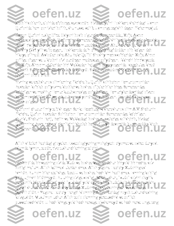 kitob hisoblanib, alohida e’tiborga sazovordir. Bizdagi, ya’ni Toshkent shahridagi Usmon
Qur’onida ham qon izlari bo’lib, shu nusxa xalifa Usmonga tegishli degan fikrlar mavjud.
Usmon Qur’oni ruslar O’rta Osiyoni bosib olguncha Samarqandda, Xo’ja Axror 
madrasasida saqlanar edi. Qur’onning Samarqandga keltirilishi haqida ham xalq o’rtasida
har xil rivoyatlar mavjud. Ulardan birida muqaddas kitobni Abu Bakr al-Qaffol ash-
Shoshiy (976 yili vafot etgan, Toshkentda dafn qilingan) Bag’doddan olib kelgan deb 
hikoya qilinadi. Avlodlar osha Abu Bakr Qaffol Shoshiy merosxo’rlaridan Xo’ja Ahror 
qo’liga o’tgan va u kitobni o’zi qurdirgan madrasaga qo’ydirgan. Ikkinchi bir rivoyatda 
esa Xo’ja Ahror muridlaridan biri Makkadan haj qilib qaytayotganida Istambulga kiradi 
va borib Sultonni og’ir hastalikdan davolaydi. Sulton minnatdorchilik bildirib, unga 
Qur’onni tortiq qiladi.
Bizning va arabshunos olimlarning fikricha bu Qur’on sohibqiron Temur tomonidan 
Basradan ko’plab qo’lyozma kitoblar va boshqa o’ljalar bilan birga Samarqandga 
keltirilgan va mashhur Temur kutubxonasiga qo’ydirilgan. Temuriylar davridagi o’zaro 
kelishmovchiliklarda Temur kutubxonasi yondirilib yuborilgan. Tasodifan shu nusxa 
omon qolgan. 
Qur’onni chuqur ilmiy taftish etgan Sankt-Peterburglik sharqshunos olim A.V.Shebunin 
fikricha, Qur’on Basradan Sohibqiron Temur tomonidan Samarqandga keltirilgan. 
chunki, Shebunin Parij, Berlin va Makkadagi boshqa nusxalariga solishtirib, bizdagi 
Qur’onning Basra nusxasi ekanligini isbotlab berdi. 400 yil davomida bu muqaddas kitob
Samarqandda saqlanadi.
Alloh sifatlari haqidagi g`oyalar. Esxatologiyaning mohgiyati: qiyomat va oxirat dunyosi.
Islomda iymon, taqdir, rizq tushunchlarining talqini.
Har bir tilda bir vaqtning o'zida Xudo va boshqa xudolar uchun bir yoki bir nechta so'z 
borligi ma'lum. Alloh kalimasi ulardan emas. Alloh yagona Haqiqiy Xudoning asl 
ismidir. Bu nom bilan atalishga faqat U va boshqa hech kim haqli emas. Ismning ko'pligi 
yo'q, u jinsni bildirmaydi. Bu uning o'ziga xosligi. Misol uchun, "xudo" so'zini olaylik - 
bu osonlik bilan "xudolar" yoki "xudolar" yoki ayollik "ma'buda" ko'p bo'lishi mumkin. 
Qizig'i shundaki, "Alloh" oromiy tilidagi Xudoning ismi, Isoning tili va arab tiliga 
tegishli tildir. • Yagona Haqiqiy Tangri islomning Alloh haqidagi noyob tushunchasining 
ko'zgusidir. Musulmon uchun Alloh taolo olamning yaratuvchisi va qo‘llab-
quvvatlovchisidir. U hech kimga yoki hech narsaga o'xshamaydi va hech narsa Unga teng 