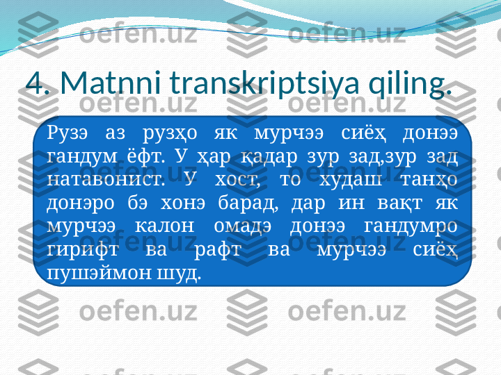 4. Matnni transkriptsiya qiling. 
Рузэ  аз  рузҳо  як  мурчэ э  сиёҳ  дон ээ  
гандум  ёфт.  У  ҳар  қадар  зур  зад,зур  зад 
нат аво нист.  У  хост,  то  худаш  танҳо 
донэро  бэ  хонэ  барад,  дар  ин  вақт  як 
мурчэ э   калон  омадэ  донэ э   гандумро 
гирифт  ва  рафт  ва  мурчэ э   сиёҳ 
п у ш э ймон шуд. 