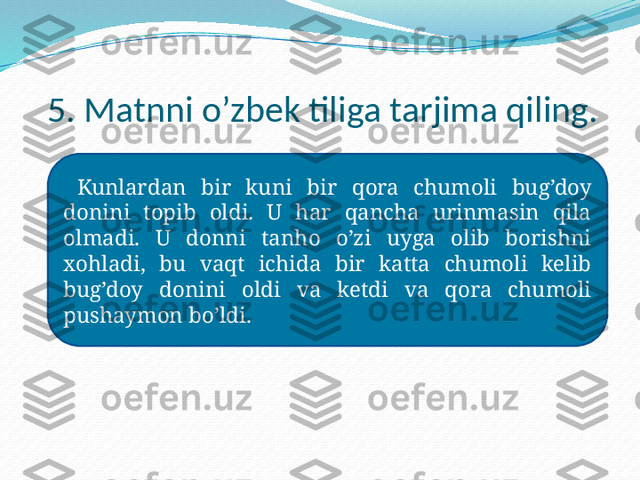 5. Matnni o’zbek tiliga tarjima qiling.
  Kunlardan  bir  kuni  bir  qora  chumoli  bug’doy 
donini  topib  oldi.  U  har  qancha  urinmasin  qila 
olmadi.  U  donni  tanho  o’zi  uyga  olib  borishni 
xohladi,  bu  vaqt  ichida  bir  katta  chumoli  kelib 
bug’doy  donini  oldi  va  ketdi  va  qora  chumoli 
pushaymon bo’ldi. 