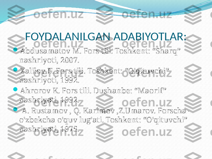 FOYDALANILGAN ADABIYOTLAR:

Abdusamatov M. Fors tili. Toshkent: “Sharq” 
nashriyoti, 2007.

Xalilov L. Fors tili. Toshkent: “O’qituvchi” 
nashriyoti, 1992.

Ahrorov K. Fors tili. Dushanbe: “Maorif ” 
nashriyoti, 1992.

  A. Rustamov , Q. Karimov ,Z.Umarov. Forscha-
o’zbekcha o’quv lug’ati. Toshkent: “O’qituvchi” 
nashriyoti, 1975. 