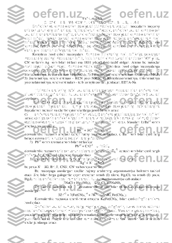 Ma’ruza	-10.3	.   	
CHO’KTIRISH VA KOMPLEKS HOSIL BO’LISH USULLARI	 	
Cho’ktirish  va  komplekslanish  reaksiyalari  titrimetrik  analizda  turli	 moddalarni  miqdoriy 	
aniqlash uchun keng qo’llanilada. Tajribalar shuni  ko’rsatdiki, cho’ktirish usullari komplekslash 
usullari bilan chambarchas bog’liq, chunki ko’plab cho’ktirish reaksiyalari komplekslanish bilan 
sodir  bo’ladi.  Bundan  tashqari  kompleksl	anish  reaksiyalari  natijasida  cho’kmalar  ham  hosil 	
bo’ladi.  Masalan,  AgCl    cho’kma,  [AgCl	2]- esa  kompleks,  AgCN  cho’kma,  [Ag(CN)	2]- esa 	
kompleks, AgSCN cho’kma,   [Ag(SCN)	2]-  esa kompleks. Bu komplekslar cho’kmalarga xlorid, 	
sianid yoki rodanidni qo’shgan	da hosil bo’ladi. 	 	
Kompleks  hosil  qilish  reaksiyalari. 	Kompleks  birikmaning  hosil  bo’lishiga  asoslangan 	
metodlar eng qadimgi  metodlardan  bo’lib,  iodid  ionlarini  simob tuzlari  bilan titrlash 1834  yilda, 
CN	- ionlarini  Ag	 ioni  bilan  titrlash  esa  1851  yilda(L	ibix)  taklif  etilgan.  Ammo  bu  metodlar 	
hozir  deyarli  qo’llanilmaydi.  Kompleksimetrik  titrlash  komp	-leks  hosil  qilish  reaksiyalariga 	
asoslangan  bo’lib,  komplekslarning  turlariga  ko’ra  usullar  quyidagilarga  bo’linadi:  1) 
Merkurimetriya,  ishchi eritmasi 	- Hg(	NO	3)2, 2) Ftorometriya,  ishchi  eritmasi 	- NaF  yoki  NH	4F, 	
3)  Sianometriya,  ishchi  eritmasi 	- KCN  yoki  NaCN,  4)  Kompleksonometriya,  trilonometriya 	
yoki xelatometriya, ishchi eritmalari 	- turli kompleksonlar, jumladan, EDTA	-Na.	 	
 	
 	Titrimetrik  analizning  ba’zi	 usullarida  aniqlanayotgan  moddalar  bilan  cho‘kma  hosil 	
qiluvchi  titrantlar  qo‘llaniladi.  Bu  usullar  cho‘kma  hosil  bo‘luvchi  titrlash  (cho‘ktirish)  usullari 
deyiladi.	 
Cho'ktirish  usulida  titrlash  jarayonida  ayrim  qiyin  eriydigan  birikmalar  hosil  bo‘ladigan	 	
reaksiyalardan  foydalaniladi.  Hajmiy  analizda  bunday  reaksiyalarning  ba’zilaridangina 
foydalanish mumkin va ular bir qator shartlarga javob berishi kerak:	 	
C)	 	cho‘kma amalda erimaydigan bo‘lishi zarur; b) cho‘kma yetarli darajada tez hosil bo‘lishi 	
kerak;  d) 	birgalashib  cho‘kish  singari  omillar  analiz  natijasiga  ta’sir  etmasligi  lozim;  e)  titrlash 	
vaqtida ekvivalentlik nuqtasini belgilash uchun imkoniyat bo‘lishi kerak. 	Masalan: 1) Ba	+2 ionini 	
aniqlash reaksiyasida:	 	
Ba	+2 + SO	-2 = ↓BaS0	4 	
ekvivalentlik  nuqtasini  aniqlash  uchun  natriy  rodanid  ishlatiladi,  u  Ba	+2 ioni  bilan  qizil  rang 	
beradi; ekviva	lentlik nuqtasida esa qizil rang yo‘qoladi.	 	
2)	 Pb	+2 ionini xromat anioni bilan titrlashda:	 	
Pb	+2 + CrO	-2 = ↓ PbCr0	4 	
ekvivalentlik nuqtasini	 aniqlash uchun ortiqcha qo‘shilgan Cr	2     kumush ioni bilan qizil rangli 	
cho‘kma Ag	2Cr0	4 hosil qilishidan foydalaniladi.	 	
3)	 galogenlarni aniqlashda ham qiyin eriydigan kumush tuzlari hosil bo’ladi:	 	
Ag	+ + X	- = ↓AgX	 	
bu yerda X	-—	SG	, Br	-, I	-, CNS	-, CN	- va boshqa anionlar.	 	
Bu  reaksiyaga  asoslangan  usullar  hajmiy  analizning 	argentometriya	 bolimini  tashkil 	
etadi.  Shu  bilan  birga  galogenlar  qiyin  eruvchan  simob  (I)  xlorid  Hg	2Cl	2 va  simob  (I)  yodid 	
Hg	2I2 holida cho‘ktirish orqali ham aniqlanadi. Bu usul 	merk	urometriya	 deb ataladi:	 	
2NaCl + Hg	2(N0	3)2 = ↓Hg	2Cl	2 + 2NaN0	3 	
Zn	+2 ionini  kompleks  tuz 	—	 geksatsianoferrat  (II)  bilan  titrlash  quyidagi  reaksiyaga 	
asoslangan:	 	
3Zn	+2 + 2(Fe(CN)	6]-4 + 2K	+ = ↓Zn	3K2[Fe(CN)	6]2 	
Ekvivalentlik  nuqtasida  uranil	-nitrat  ortiqcha  K	4(Fe(CN)	6]  bilan  qizil	-qo‘ng‘ir  cho'kma 	
hosil	 qiladi.	 	
Cho‘ktirish  usullari  kumush,  bariy,  magniy,  simob,  qo‘rg‘oshin,  rux  va  boshqa  kationlar 	
orqali cho‘ktiruvchi anionlarni miqdoriy aniqlash imkonini beradi. Masalan: xloridlar, bromidlar, 
yodidlar,  sianidlar,  rodanidlar,  sulfatlar,  xromatlar,  fosfat	lar,  ferrotsianidlar  va  h.k.  Shuningdek, 	
yuqorida  ta’kidlab  o‘tilgan  anionlar  bilan  kam  eruvchan  birikmalar  hosil  qiluvchi  kationlar  ham 
shular jumlasiga kiradi.	  