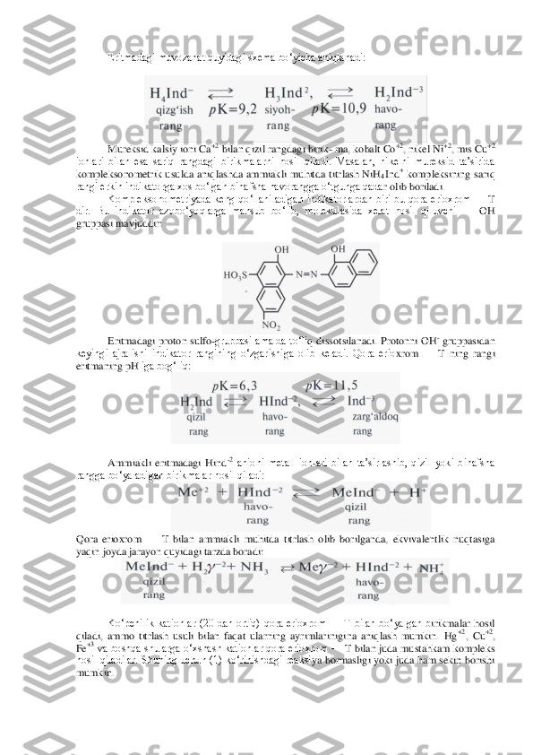 Eritmadagi muvozanat quyidagi sxema bo‘yicha aniqlanadi:	 	
 	
 	
Mureksid kalsiy ioni Ca	+2 bilan qizil rangdagi birik	- ma, kobalt Co	+2, nikel Ni	+2, mis Cu	+2 	
ionlari  bilan  esa  sariq  rangdagi  birikmalarni  hosil  qiladi.  Masalan,  nikelni  mureksid  ta’sirida 
kompleksonometrik  usulda  aniqlashda  ammiakli  muhitda  titrlash  NiH	4Ind	+ kompleksining  sariq 	
rangi erkin indikatorga xos bo‘lgan binafsha havorangga o‘tgunga qada	r olib boriladi.	 	
Kompleksonometriyada  keng  qo‘llaniladigan  indikatorlardan  biri  bu  qora  erioxrom 	—	 T 	
dir.  Bu  indikator  azobo‘yoqlarga  mansub  bo‘lib,  molekulasida  xelat  hosil  qiluvchi 	—	 OH 	
gruppasi mavjuddir:	 	
 	
 	
Eritmadagi proton sulfo	-gruppasi  amalda to‘li	q dissotsilanadi. Protonni  OH	- gruppasidan 	
keyingi  ajralishi  indikator  rangining  o‘zgarishiga  olib  keladi.  Qora  erio	xrom 	—	 T  ning  rangi 	
eritmaning 	pH	 iga bog‘liq:	 	
 	
 	
Ammiakli  eritmadagi  Hind	-2 anioni  metall  ionlari  bilan  ta’sirlashib,  qizil  yoki  binafsha 	
rangga bo‘yaladigan birikmalar hosil qiladi:	 	
 	
Qora  erioxrom 	—	 T  bilan  ammiakli  muhitda  titrlash  olib  borilganda,  ekvivalentlik  nuqtasiga 	
yaqin joyda jarayon quyidagi tarzda boradi:	 	
 	
 	
Ko‘pchilik  kationlar  (20  dan  ortiq)  qora  erioxrom 	—	 T  bilan  bo‘yalgan  b	irikmalar  hosil 	
qiladi,  ammo  titrlash  usuli  bilan  faqat  ularning  ayrimlarinigina  aniqlash  mumkin.  Hg	+2,  Cu	+2, 	
Fe	+3 va boshqa shularga o‘xshash kationlar qora erioxrom 	—	 T bilan juda mustahkam kompleks 	
hosil qiladilar. Shuning uchun (1) ko‘rinishdagi reaksi	ya bormasligi yoki  juda ham sekin borishi 	
mumkin.	  