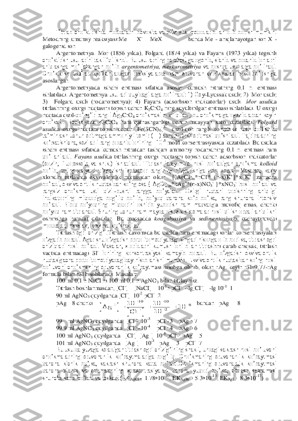 Titrlab  cho’ktirishda  moddalarni  bevosita  va  bilvosita  metodlar  bilan  olib  borish  mumkin.	 	
Metodning  umumiy  reaksiyasi:Me	  X-  MeX                        bunda  Me	- aniqlanayotgan  ion  X 	- 	
galogenid ion	 	
Argentometriya. 	Mor  (1856  yilda),  Folgard  (1874  yilda)  va  Fayans  (1923  yilda)  tegishli 	
cho’ktirish usullarini taklif qilishdi. Bu usullarning barchasi galogenid, sianid va rodanid ionlarni 
aniqlashga  mo’ljallangan  bo’lib 	argentometriya,  merkur	ometriya	 va  boshqa  usullarga  bo’linadi. 	
Cho’ktirish  usullari  qo’llaniladigan  reaksiyalarda  kam  eruvchan  cho’kmalar  hosil  bo’lishiga 
asoslangan. 	 	
Argentometriyada  ishchi  eritmasi  sifatida  asosan  kumush  nitratning  0,1  n.  eritmasi 	
ishlatiladi. Argentometriya 	usullari quyidagilarga bo’linadi: 1) Gey	-Lyussak usuli; 2)  Mor usuli;  	
3)    Folgard  usuli  (rodanometriya);  4)  Fayans  (adsorbsion  indikatorlar)  usuli. 	Mor  usuli	da 	
titrlashning oxirgi nuqtasini topish uchun K	2CrO	4 ning suyultirilgan eritmasi ishlatiladi. U o	xirgi 	
nuqtada qizil	-qo’ng’ir rangli Ag	2CrO	4 cho’kmasi hosil qiladi, bu cho’kma galogenidlardan keyin 	
cho’kadi.  Reaksiyada  K	2CrO	4 ham  qatnashganligi  uchun  muayyan  xato  kuzatiladi. 	Folgard 	
usuli	da  oxirgi  nuqtani  topish  uchun  [Fe(SCN)	6]3-  	qizil	-qon  rangli  ko	mpleks  hosil  bo’lishini 	
ta’minlash uchun eritmaga ammoniyli temir (III) achchiqtosh eritmasi qo’shiladi. Tajribalarning 
ko’rsatishicha, sezilarli rang rodanid ionining   10	-5 mol/l konsentrasiyasida kuzatiladi. Bu usulda 	
ishchi  eritmasi  sifatida  kumush  nit	ratdan  tashqari  ammoniy  rodanidning  0,1  n.  eritmasi  ham 	
qo’llaniladi. 	Fayans  usuli	da  titrlashning  oxirgi  nuqtasini  topish  uchun  adsorbsion  indikatorlar 	
(eozin,  fluoressein  va  sh.k.)  ishlatiladi.  Titrlash  jarayonida  hosil  bo’ladigan  cho’kma 	kolloid 	 	
bo’lib,	 uning  zaryadi  o’zgarishi  indikator  rangining  o’zgarishiga  olib  keladi.  Masalan,  kaliy 	
xloridni  titrlashda  ekvivalentlik  nuqtasidan  oldin    {[AgCl]	m*nCl	-*  (n	-x)K	+}*x  K	+   	zarracha 	
bo’ladi, ekvivalentlik nuqtasidan so’ng esa {[AgCl]	m*nAg	+*(n	-x)NO	3- }*xNO	3-  hosil bo’ladi va 	
rangsiz  cho’kma  usti  qizil	-pushti  rangga  bo’yaladi.  Oxirgi  nuqtani  topishning  aniqligi 	
indikatorning  miqdoriga  bog’liq  bo’lib,  bo’yoq  qancha  ko’p  bo’lsa,  rang  shuncha  intensiv 
bo’ladi.  Biroq  bo’yoqning  miqdorini  oshirib  yuborish  ham  maqsadg	a  muvofiq  emas,  chunki 	
bo’yoq ham titrlanadi. Shuning uchun ham mayda dispers sistemalar hosil qilish orqali aniqlikni 
oshirishga  harakat  qiladilar.  Bu  maqsadda 	koagulyasiya	 va 	sedimentasiya	ni  kuchaytiruvchi 	
moddalar, masalan, kraxmal qo’shadilar.	 	
Titrlash	 egri  chizig’i.	Titrlash  davomida  bu  usulda  ham  eritmadagi  ionlar  konsentrasiyalari 	
o’zgarib boradi. Agar shu o’zgarish protolitometriyadagi singari hisobga olib borilsa, titrlash egri 
chiziqlari  hosil  bo’ladi.  Masalan,  xloridlarni  kumush  ioni  bilan  titrlas	hni  qarab  chiqsak,  titrlash 	
vaqtida  eritmadagi  Sl	- ionining  konsentrasiyasi  kamayib  boradi.  Bu  o’zgarish  ekvivalentlik 	
nuqtasigacha protolitometriyadagiday hisoblanishi mumkin. Ekvivalentlik nuqtasidan so’ng hosil 
bo’luvchi  cho’kmaning  eruvchanlik  ko’paytm	asi  hisobga  olinib,  oldin  rAg,  keyin  rSl=9,77	-rAg 	
formula bilan rSl hisoblanadi. Masalan: 	 	
100 ml 0,1 n NaCI ni 100 ml 0,1 n AgNO	3 bilan titrlaymiz. 	 	
Titrlash boshlanmasdan, [CI	-]  [NaCI] 	 10	-1n pCI	- -lg[CI	-] -lg 10	-11 	
90 ml AgNO	3 quyilganda [Cl	-]10	-2  pCl	-2  	 	
pAg	8 chunki    	   bundan   pAg	  8  	
99    ml AgNO	3 quyilganda   [Cl	-]10	-3    	pCl	-3    pAg	7 	
99.9 ml AgNO	3 quyilganda   [Cl	-]10	-4    	pCl	-4    pAg	6 	
100 ml AgNO	3 quyilganda   [Cl	-][Ag	]10	-5 pCl	- pAg	 5 	
101 ml Ag	NO	3 quyilganda   [Ag	]  10	-3   pAg	 3    pCl	-7 	
Bu usulda yuzaga keladigan titrlash egri chizig’ining shakli, undagi sakrash hosil bo’luvchi 	
cho’kmalarning  eruvchanlik  ko’paytmalariga  bog’liq.  Cho’kmaning  eruvchanlik  ko’paytmasi 
qancha  kichik  bo’lsa,  sak	rash  shuncha  katta  bo’ladi.Cho’kmaning  eruvchanlik  ko’paytmasi 	
qancha  kichik  va  eritmalarning  konsentrasiyalari  qancha  yuqori  bo’lsa,  titrlash  sakramasi 
shuncha katta bo’ladi va teskari.(EK	AgCl 	 1.78	10	-10, EK	AgBr 	 5.3	10	-13, EK	AgI 	 8.3	10	-17) 		
		
Ag	
Cl	
	

	

	
				
10	10
10	
10	
10	10
2	
8  