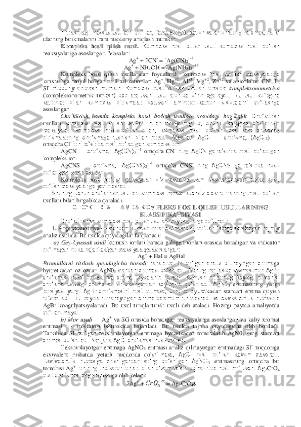 Titrlashdagi  maxsus  usullarni  qo‘llab,  faqat  alohida  kation  va  anionlarnigina  emas,  balki 	
ular	ning birikmalarini ham miqdoriy aniqlash mumkin.	 	
Kompleks  hosil  qilish  usuli. 	Kompleks  hosil  qilish  usuli  kompleks  hosil  bo‘lish 	
reaksiyalariga asoslangan. Masalan:	 
Ag	+ + 2CN	- = [Ag(CN)	2]-1 	
Ag	+ + NH	4OH = [Ag(NH	3)2]+1 	
Kompleks  hosil  qilish  usullaridan  foyda	lanib,  komp	leks  hosil  bo‘lish  reaksiyalariga 	
kirishishga  moyil  bo'lgan	 turli  xil  kationlar:  Ag	+,  Hg	+2,  Al	+3,  Mg	+2,  Zn	+2 va  anionlami:  CN	-,  I	-, 	
Sl- miqdoriy  aniqlash  mumkin.  Kompleks  hosil  bo‘lish  usullari  orasida 	kompleksonometriya 	
(kompleksonometrik  titr	lash)  deb  ataluvchi  usul  alohida  o‘rin  egallaydi.  Bu  usul  ko‘pgina 	
kationlar  bilan  kompleks  birikmalar  beruvchi  aminopolikarbon  kislotalarni  qo‘llashga 
asoslangan.	 	
Cho‘ktirish  hamda  kompleks  hosil  bo4ish  usullari  orasidagi  bog'liqlik.	 Cho‘ktirish 	
usullari 	kompleks  hosil  qilish  usullari  bilan  uzviy  bog‘liq,  chunki  ko‘pgina  cho‘ktirish 	
reaksiyalari  kompleks  hosil  bo‘lish  bilan,  kompleks  hosil  bo‘lishi  esa  kam  eruvchan 
birikmalarning  cho‘kmaga  tushishi  bilan  boradi.  Masalan:  AgCl 	—	 cho‘kma,  (AgCl	2) 	—	 	
ortiqcha 	Cl	- ioni ta’sirida hosil bo‘ladigan kompleks ion.	 	
AgCN 	—	 cho‘kma,  [Ag(CN)	2]-1 ortiqcha  CN	- ning  AgCN  ga  ta’sirida  hosil  bo‘ladigan 	
kompleks ion.	 	
AgCNS 	—	 cho‘kma,  [Ag(CNS)	2]-1 ortiqcha  CNS	- ning  AgCNS  ga  ta’sirida  hosil 	
bo‘ladigan kompleks ion.	 	
Kompleks  hos	il  bo‘lish  reaksiyalari  o‘z  navbatida  kam  dissotsilanuvchi  tuzlar  hosil 	
bo‘lish reaksiyalariga yaqinlashadi.	 	
Shuning  uchun  cho‘ktirish  usullari  kompleks  hamda  kuchsiz  elektrolitlarning  hosil  bo‘lish 	
usullari bilan birgalikda qaraladi.	 	
CHO‘KTIRISH HAMDA KOM	PLEKS HOSIL QILISH USULLARINING 	
KLASSIFIKATSIYASI	 	
Cho‘ktirish va kompleks hosil qilish usullari quyidagilarga bo’linadi:	 	
1. Argentometriya 	—	 standart kumush nitrat eritmasining qo‘llanilishiga asoslangan hajmiy 	
analiz usulida. Bu usulda quyidagilar farqlan	adi:	 	
a)  Gey	-Lyussak  usuli	 kumush  ionlari  hamda  galogen  ionlari  orasida  boradigan  va  indicator 	
bo‘lmagan holda bajariladigan reaksiyalarga asoslangan:	 	
Ag	+ + Hal = AgHal	 	
Bromidlarni  titrlash  quyidagicha  boradi:	 tarkibida  Br  bo‘lgan  analiz  qilinayotgan  eritma	ga 	
byuretkadan  oz	-ozdan  AgN0	3 standart  eritmasi  qo‘shiladi.  Buning  natijasida  suzmasimon  AgBr 	
cho‘kmasi  hosil  bo‘ladi  va  eritma  loyqalanib  qoladi.  Kumush  nitratning  keyingi  tomchisi 
cho‘kma  ustidagi  eritma  sal  tiniqlashgandan  keyingina  qo‘shiladi.  AgN0	3 eritmasining  yangi 	
porsiyasi  yangi  AgBr  cho‘kmasini  hosil  qilmasa,  u  holda  byuret	kadan  standart  eritma  quyish 	
to‘xtatiladi.  Bu  paytda  titrlanayotgan  eritma  batamom  tiniqlashadi  va  ekvivalentlik  nuqtasida 
AgBr  koagulyatsiyalanadi.  Bu  usul  tiniqlantirish  usul	i  deb  ataladi.  Hozirgi  paytda  amaliyotda 	
qo‘llanilmaydi.	 	
b)  Mor  usuli 	—	 Ag	+ va 	SG	 orasida  boradigan  reak	siyalarga  asoslangan  va  kaliy  xromat 	
eritmasi 	—	 indikatori  ishtirokida  bajariladi.  Bu  usulda  tajriba  quyidagicha  olib  boriladi. 	
Tarkibida 	Sl- bo‘lgan  t	ekshirilayotgan  eritmaga  byuretkadan  tomchilatib  AgN0	3 ning  standart 	
eritmasi qo‘shiladi. Natijada AgCl cho‘kmasi hosil bo‘ladi.	 	
Tekshirilayotgan  eritmaga  AgNO	3 eritmasi  analiz  qili	nayotgan  eritmadagi 	Sl- miqdoriga 	
ekvivalent  nisbatda  yetarli  miqdorda  qo'	shilmasa,  AgCl  hosil  bo‘lishi  davom  etaveradi. 	
Ekvivalentlik  nuqtasiga  erishilgandan  so‘ng  qo‘shilgan  AgNO	3 eritmasining  ortiqcha  bir 	
tomchisi  Ag	+ ionining  indikator  ionlari  bilan  o‘zaro  ta’siri  oqiba	- tida  hosil  bo‘luvchi  Ag	2CrO	4 	
qizil cho‘kmasining tushi	shiga olib keladi:	 	
2Ag	+ +    	    = Ag	2CrO	4↓  