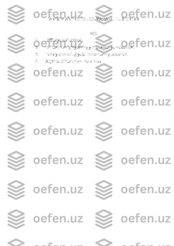 TARIXIY ANTROPOLOGIYADA DIFFUZIONIZM
Reja
1. Diffuziya tushunchasi .
2. Diffuzionizm g‘oyasining yo‘nalishlari va maktablari.
3. Tarixiy antropologiyada  Frobeniusning qarashlari .
4. AQShda diffuzionizm Frans Boas 