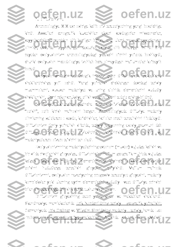 1. Diffuzionizm.
Antropologiya   XIX   asr   oxiriga   kelib   o‘z   taraqqiyotining   yangi   bosqichiga
kirdi.   Avvallari   etnografik   kuzatishlar   aksari   savdogorlar   misseonerlar,
sayyohatchilar   tomonidan   olib   borilgan   bo‘lsa,   endi   ularni   maxsus   tayyorlangan
olimlar,   avvaldan   tayyorlangan   dasturlar   asosida   olib   boradigan   bo‘ldi.   Shu
paytdan   evolyusionizm   antropologiyadagi   yetakchi   o‘rnini   yo‘qota   boshlaydi,
chunki   evolyusion   metodologiya   izohlab   bera   olmaydigan   ma’lumotlar   ko‘payib
boradi. 
Evolyusionizmdagi   metodologik   inqiroz   qator   diffuzionistik   maktablarni
shakllantirishga   yo‘l   ochdi.   Yangi   yo‘nalish   cheklangan   davrdagi   tarixiy
muammolarni,   xususan   madaniyat   va   uning   alohida   elementlarini   xududiy
shvkllanishi, ularni rekonstruksiya qilish va tarqalishini tadqiq etishni bildirdi. 
“Diffuziya”   tushunchasi   (lotincha-   tarqalish)   fizikadan   o‘zlashtirilib,   unda
“oqish”,   oqib   kirish   ma’nosini   bergan.   Antropologiyada   diffuziya   madaniy
olimlarning   xalqlararo   :   savdo,   ko‘chishlar,   istilolar   orqali   tarqalishini   ifodalaydi.
Diffuzionizm   ilmiy   yo‘nalish   sifatida,   tarixiy   jarayonning   asosiy   mazmuni   deb
diffuziya,   o‘zaro   aloqalar   o‘zlashtirish,   ko‘chirish   (nus’ha   olish)   va
madaniyatlararo o‘zaro ta’sirini tan oladi.
Evolyusionizmning madaniyatlarining avtonom (muxtor) vujudga kelishi va
bir xilda rivojlanishi g‘oyasiga, diffuzionistlar ma’lum geografik muhitda vujudga
kelgan   o‘ziga   xos   madaniyat   elementlarining   keyinchalik   ushbu   markazdan
qo‘shni   hududlarga   tarqalishi   g‘oyasini   qo‘yishdi.   Ma’lum   ma’noda
diffuzionizmni,   evolyusion   nazariyaning   progessiv   taraqqiyot   g‘oyasini,   madaniy
komplekslar   yoki   ularning   ayrim   elementlarini   xududiy   –vaqt   diffuziya   prinsipi
bilan almashtirishga urinish sifatida tushunish mumkin.
Diffuzionizm   g‘oyasining   qator   yo‘nalishlari   va   maktablari   shakllandi.
Skandinaviya   mamlakatlarida   Erik   Nordenildning   tarixiy   –   geografik   yo‘nalishi;
Germaniyada   Fris   Grebper   va   Vilgelm   Shmidtning   madaniy   -   tarixiy   hamda   Leo
Frobeniusning   antropolografiya   maktablari;   AQShda   Eduard   Sepir,   Melvill 