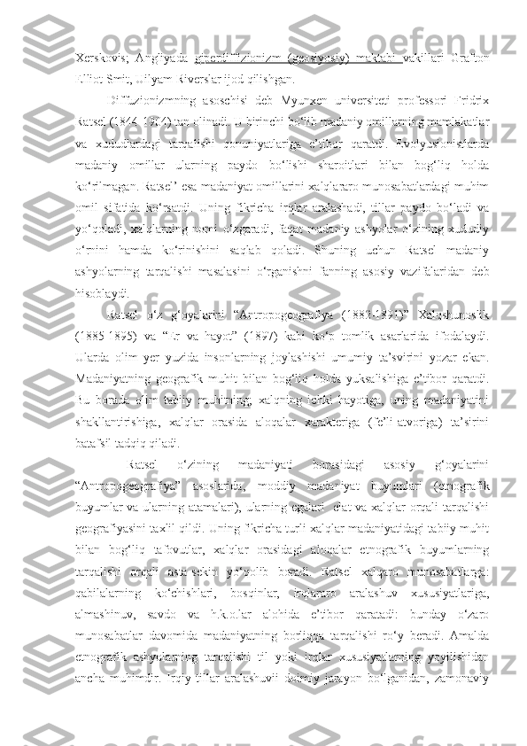 Xerskovis;   Angliyada   giperdiffizionizm   (geosiyosiy)   maktabi   vakillari   Grafton
Elliot Smit, Uilyam Riverslar ijod qilishgan. 
Diffuzionizmning   asoschisi   deb   Myunxen   universiteti   professori   Fridrix
Ratsel (1844-1904) tan olinadi. U birinchi bo‘lib madaniy omillarning mamlakatlar
va   xududlardagi   tarqalishi   qonuniyatlariga   e’tibor   qaratdi.   Evolyusionistlarda
madaniy   omillar   ularning   paydo   bo‘lishi   sharoitlari   bilan   bog‘liq   holda
ko‘rilmagan. Ratsel’ esa madaniyat omillarini xalqlararo munosabatlardagi muhim
omil   sifatida   ko‘rsatdi.   Uning   fikricha   irqlar   aralashadi,   tillar   paydo   bo‘ladi   va
yo‘qoladi,   xalqlarning   nomi   o‘zgaradi,   faqat   madaniy   ashyolar   o‘zining   xududiy
o‘rnini   hamda   ko‘rinishini   saqlab   qoladi.   Shuning   uchun   Ratsel   madaniy
ashyolarning   tarqalishi   masalasini   o‘rganishni   fanning   asosiy   vazifalaridan   deb
hisoblaydi.
Ratsel   o‘z   g‘oyalarini   “Antropogeografiya   (1882-1891)”   Xalqshunoslik
(1885-1895)   va   “Er   va   hayot”   (1897)   kabi   ko‘p   tomlik   asarlarida   ifodalaydi.
Ularda   olim   yer   yuzida   insonlarning   joylashishi   umumiy   ta’svirini   yozar   ekan.
Madaniyatning   geografik   muhit   bilan   bog‘liq   holda   yuksalishiga   e’tibor   qaratdi.
Bu   borada   olim   tabiiy   muhitning;   xalqning   ichki   hayotiga,   uning   madaniyatini
shakllantirishiga,   xalqlar   orasida   aloqalar   xarakteriga   (fe’li-atvoriga)   ta’sirini
batafsil tadqiq qiladi.
  Ratsel   o‘zining   madaniyati   borasidagi   asosiy   g‘oyalarini
“Antropogeografiya”   asoslarida,   moddiy   madaniyat   buyumlari   (etnografik
buyumlar va ularning atamalari), ularning egalari   elat va xalqlar orqali tarqalishi
geografiyasini taxlil qildi. Uning fikricha turli xalqlar madaniyatidagi tabiiy muhit
bilan   bog‘liq   tafovutlar,   xalqlar   orasidagi   aloqalar   etnografik   buyumlarning
tarqalishi   orqali   asta-sekin   yo‘qolib   boradi.   Ratsel   xalqaro   munosabatlarga:
qabilalarning   ko‘chishlari,   bosqinlar,   irqlararo   aralashuv   xususiyatlariga,
almashinuv,   savdo   va   h.k.o.lar   alohida   e’tibor   qaratadi:   bunday   o‘zaro
munosabatlar   davomida   madaniyatning   borliqqa   tarqalishi   ro‘y   beradi.   Amalda
etnografik   ashyolarning   tarqalishi   til   yoki   irqlar   xususiyatlarning   yoyilishidan
ancha   muhimdir.   Irqiy   tillar   aralashuvii   doimiy   jarayon   bo‘lganidan,   zamonaviy 