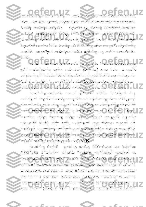 irqlar aralashgan  bo‘lishi  tabiiy. Til etnik belgi sifatida irqqa nisbatan muhimroq,
lekin u ham vaqt davomida o‘zgaradi yoki boshqa tillar tomonidan surib chiqaradi.
Moddiy   madaniyat   ashyolari   –   buyumlar   esa   o‘zining   ko‘rinishini,   tarqalgan
xududini   madaniyatning   boshqa   omillariga   nisbatan   uzoqroq   saqlab   turadi.
Ratsel’ning   fikricha   xalqlar   o‘zgaradi,   yo‘qolib   ketadi,   moddiy   madaniyat
buyumlari esa nima bo‘lsa shunday qoladi. Shuning uchun etnografik ashyolarning
tarqalishi   geografiyasi   madaniyatni   tadqiq   etishning   eng   muhim   tomonlaridan
biridir.
Ratsel’   madaniyatning   elementlari   tarqalishida   2   usulni:   akkulturatsiya,
ya’ni   madaniyatning   ayrim   predmetlari   (ashyolari)   emas   butun   etnografik
ashyolarning bir halqdan ikkinchisiga o‘tishi. Uning takidlashicha ayrim buyumlar
(taqinchoqlar, kiyimlar, tamaki) bir halqdan ikkinchisiga o‘tsa, boshqalari ( egar -
jabduqlar, temir buyumlar) faqat uni o‘zlashtirgan halqlar bilan birga tarqaladi. 
Ratsel’ning   asarlarida   mustaqil   yo‘nalishi   sifatida   deffuziyanizmning
madaniyatni o‘rganishda asosiy tamoyillari: madaniyatlarning o‘zaro ta’siri; yangi
elementlar davomida uning o‘zgarib borishi; insoniyat madaniyatining bir yoki bir
necha   markazdan   boshlangani   g‘oyalari   aksini   topgan.   Bu   borada   Ratsel’
insonning   o‘ziga   insonning   o‘ziga   ikkinchi   darajali   etnografik   buyumlar
tashuvchisi   sifatida   o‘rin   berib,   madaniyatni   unga   nisbatan   mustaqil   deb
hisoblaydi.   Bu   madaniy   omillarning   uni   tashuvchilaridan   nisbatan   mustaqilligi
g‘oyasi;   keyinchalik   Frobenusning   “madaniy   morfologiya”   va   Shmidtning   “vena
maktabi” vakillari asarlarida yanada rivojlantirildi.
Rotselning   shogirdi   –   arxeolog,   etnolog,   folklorshunos   Leo   Frobenitse
(1873-1938)   diffuzionizm   doirasida   “ madaniy   morfologiya ”   nazariyasi   va
“ madaniyat   xalqlari ”   g‘oyalari   asoschisi   bo‘ldi.   Frobenius   aslida   afrikashunos
bo‘lib: Afrika, Avstraliya va Okeaniya xalqlari madaniyatlarini o‘rganish uchun 12
ta ekspeditsiya  uyushtirgan. U tuzgan Afrikaning etnologik xaritasi hozirga qadar
o‘zining   ilmiy   ahamiyatini   yo‘qotmagan.   Ekspeditsiya   materiallari   va   ularning
nazariy   taxlillari   Frobeniusning   fundamental   asari   “amerika   madaniyatlarining
kelib   chiqishi”   (1898)   da   bayon   etilgan.   Unda   olim   madaniyatni   tirik   organizm 