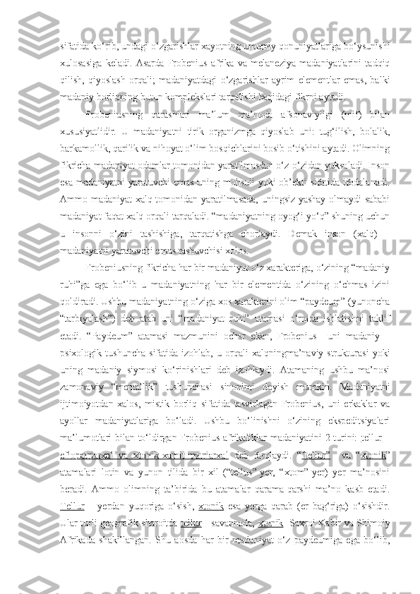 sifatida ko‘rib, undagi o‘zgarishlar xayotning umumiy qonuniyatlariga bo‘ysunishi
xulosasiga   keladi.   Asarda   Frobenius   afrika   va   melaneziya   madaniyatlarini   tadqiq
qilish,   qiyoslash   orqali;   madaniyatdagi   o‘zgarishlar   ayrim   elementlar   emas,   balki
madaniy borliqning butun komplekslari tarqalishi haqidagi fikrni aytadi. 
Frobeniusning   qarashlari   ma’lum   ma’noda   afsonaviyligi   (mif)   bilan
xususiyatlidir.   U   madaniyatni   tirik   organizmga   qiyoslab   uni:   tug‘ilish,   bolalik,
barkamollik, qarilik va nihoyat o‘lim bosqichlarini bosib o‘tishini aytadi. Olimning
fikricha madaniyat odamlar tomonidan yaratilmasdan o‘z-o‘zidan yuksaladi. Inson
esa madaniyatni yaratuvchi emas uning mohsuli  yoki ob’ekti  sifatida ifodalanadi.
Ammo madaniyat xalq tomonidan yaratilmasada, uningsiz yashay olmaydi sababi
madaniyat faqat xalq orqali tarqaladi. “madaniyatning oyog‘i yo‘q” shuning uchun
u   insonni   o‘zini   tashishiga,   tarqatishga   chorlaydi.   Demak   inson   (xalq)   –
madaniyatni yaratuvchi emas tashuvchisi xolos.
Frobeniusning fikricha har bir madaniyat o‘z xarakteriga, o‘zining “madaniy
ruhi”ga   ega   bo‘lib   u   madaniyatning   har   bir   elementida   o‘zining   o‘chmas   izini
qoldiradi. Ushbu madaniyatning o‘ziga xos xarakterini olim “paydeum” (yunoncha
“tarbiyalash”)   deb   atab   uni   “madaniyat   ruhi”   atamasi   o‘rnida   ishlatishni   taklif
etadi.   “Paydeum”   atamasi   mazmunini   ochar   ekan,   Frobenius     uni   madaniy   –
psixologik   tushuncha   sifatida  izohlab,   u   orqali   xalqningma’naviy   strukturasi   yoki
uning   madaniy   siymosi   ko‘rinishlari   deb   izohlaydi.   Atamaning   ushbu   ma’nosi
zamonaviy   “mentallik”   tushunchasi   sinonimi   deyish   mumkin.   Madaniyatni
ijtimoiyotdan   xalos,   mistik   borliq   sifatida   tasvirlagan   Frobenius,   uni   erkaklar   va
ayollar   madaniyatlariga   bo‘ladi.   Ushbu   bo‘linishni   o‘zining   ekspeditsiyalari
ma’lumotlari bilan to‘ldirgan Frobenius afrikaliklar madaniyatini 2 turini:   tellur   –
efiopatriarxal   va   xtonik-xamit-matriarxal   deb   farqlaydi.   “ Tellur”     va   “ xtonik ”
atamalari   lotin   va   yunon   tilida   bir   xil   (“tellus”-yer,   “xtom”-yer)   yer   ma’nosini
beradi.   Ammo   olimning   ta’birida   bu   atamalar   qarama-qarshi   ma’no   kasb   etadi.
Tellur   –   yerdan   yuqoriga   o‘sish,   xtonik   esa   yerga   qarab   (er   bag‘riga)   o‘sishdir.
Ular turli geografik sharoitda   tellur   - savannada,   xtonik    Saxroi Kabir va Shimoiy
Afrikada   shakillangan.   Shu   aosda   har   bir   madaniyat   o‘z   paydeumiga   ega   bo‘lib, 