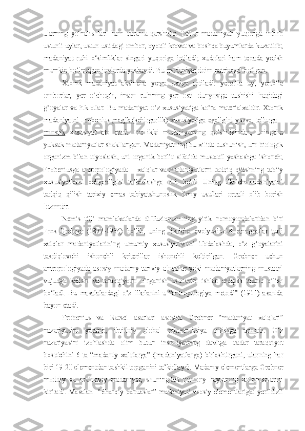 ularning   yo‘nalishlari   ham   qarama-qarshidir.   Tellur   madaniyati   yuqoriga   intilib
ustunli uylar, ustun ustidagi ombor, oyoqli krovat va boshqa buyumlarda kuzatilib;
madaniyat   ruhi   o‘simliklar   singari   yuqoriga   intiladi;   xudolari   ham   tepada   yetish
mumkin bo‘lmagan joylarda yashaydi. Bu madaniyat doim patriarxal bo‘lgan.
Xtonik   madaniyat   aksincha   yerga   ostiga   intiladi:   yerto‘la   uy,   yerto‘la
omborlar,   yer   o‘chog‘i,   inson   ruhining   yer   osti   dunyosiga   tushishi   haqidagi
g‘oyalar  va  h.k.o.lar.  Bu  madaniyat   o‘z  xususiyatiga   ko‘ra  materialxaldir.  Xtonik
madaniyatni Frobenius   magik  (sehirgarlik) xususiyatiga egaligini yozsa, tellurga –
minstik   xususiyat   ato   etadi.   Bu   ikki   madaniyatning   qo‘shilishidan,   uningcha
yuksak madaniyatlar shakllangan. Madaniyatning bu xilida tushunish, uni biologik
organizm bilan qiyoslash, uni organik borliq sifatida mustaqil yashashga ishonch;
Frobeniusga   antropologiyada   –   xalqlar   va   madaniyatlarni   tadqiq   qilishning   tabiiy
xususiyatlarni   ochganligini   ta’kidlashga   olib   keldi.   Uning   fikrichamadaniyatni
tadqiq   qilish   tarixiy   emas   tabiyatshunoslik   ilmiy   usullari   orqali   olib   borish
lozimdir.
Nemis   tilli   mamlakatlarda   diffuzionizmning   yirik   nomoyondalaridan   biri
Frns   Grebner   (1877-1934)   bo‘lib,   uning   fikricha   evolyusionist   etnograflar   turli
xalqlar   madaniyatlarining   umumiy   xususiyatlarini   ifodalashda,   o‘z   g‘oyalarini
tasdiqlovchi   ishonchli   kriterillar   ishonchli   keltirilgan.   Grebner   uchun
antropologiyada   asosiy   madaniy-tarixiy   aloqalar   yoki   madaniyatlarning   mustaqil
vujudga   kelishi   va   taraqqiyotni   o‘rganish   usullarini   ishlab   chiqish   tadqiq   qilish
bo‘ladi.   Bu   masalalardagi   o‘z   fikrlarini   u   “antropologiya   metodi”   (1911)   asarida
bayon etadi.
Frobenius   va   Ratsel   asarlari   asosida   Grebner   “madaniyat   xalqlari”
nazariyasini   yaratib,   ibtidoiy   global   rekostruksiya   qilishga   urinadi.   O‘z
nazariyasini   izohlashda   olim   butun   insoniyatning   davltga   qadar   taraqqiyot
bosqichini   6   ta   “madaniy   xalqlarga”   (madaniyatlarga)   birlashtirgani,   ularning   har
biri 19-20 elementdan tashkil topganini ta’kidlaydi. Madaniy elementlarga Grebner
moddiy   va   ma’naviy   madaniyat,   shuningdek   ijtimoiy   hayotning   ko‘rinishlarini
kiritadi. Masalan    “Sharqiy papuaslar” madaniyati  asosiy  elementlariga: yerildizli 