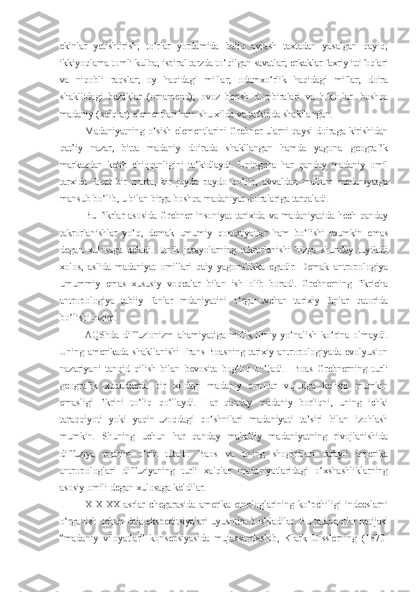 ekinlar   yetishtirish;   to‘rlar   yordamida   baliq   ovlash   taxtadan   yasalgan   qayiq;
ikkiyoqlama tomli kulba; ispiral tarzda to‘qilgan savatlar; erkaklar faxriy ittifoqlari
va   niqobli   raqslar;   oy   haqidagi   miflar;   odamxo‘rlik   haqidagi   miflar;   doira
shakllidagi   bezaklar   (ornamend);   ovoz   berish   dombiralari   va   h.k.o.lar.   boshqa
madaniy (xalqlar) elementlari ham shu xilda va tarkibda shakllangan.
Madaniyatning o‘sish  elementlarini Grebner  ularni qaysi  doiraga kirishidan
qat’iy   nazar,   bitta   madaniy   doirada   shakllangan   hamda   yagona   geografik
markazdan   kelib   chiqqanligini   ta’kidlaydi.   Uningcha   har   qanday   madaniy   omil
tarxida   faqat   bir   marta,   bir   joyda   paydo   bo‘lib,   avvaldan   ma’lum   madaniyatga
mansub bo‘lib, u bilan birga boshqa madaniyat doiralariga tarqaladi.
Bu fikrlar  asosida  Grebner  insoniyat  tarixida va madaniyatida hech qanday
takrorlanishlar   yo‘q,   demak   umumiy   qonuniyatlar   ham   bo‘lishi   mumkin   emas
degan   xulosaga   keladi.   Etnik   jarayolarning   takrorlanishi   bizga   shunday   tuyiladi
xolos,   aslida   madaniyat   omillari   qaiy   yagonalikka   egadir.   Demak   antropologiya
umummiy   emas   xususiy   voqealar   bilan   ish   olib   boradi.   Grebnerning   fikricha
antropologiya   tabiiy   fanlar   mdaniyatini   o‘rganuvchan   tarixiy   fanlar   qatorida
bo‘lishi lozim.
AQShda   diffuzionizm   ahamiyatiga   molik   ilmiy   yo‘nalish   ko‘rina   olmaydi.
Uning amerikada shakllanishi  Frans  Boasning  tarixiy antropologiyada evolyusion
nazariyani   tanqid   qilish   bilan   bevosita   bog‘liq   bo‘ladi.     Boas   Grebnerning   turli
geografik   xududlarda   bir   xildagi   madaniy   omillar   vujudga   kelishi   mumkin
emasligi   fikrini   to‘liq   qo‘llaydi.   Har   qanday   madaniy   borliqni,   uning   ichki
taraqqiyoti   yoki   yaqin-uzoqdagi   qo‘shnilari   madaniyati   ta’siri   bilan   izohlash
mumkin.   Shuning   uchun   har   qanday   mahalliy   madaniyatning   rivojlanishida
diffuziya   muhim   o‘rin   tutadi.   Baos   va   uning   shogirdlari   tufayli   amerika
antropologlari   diffuziyaning   turli   xalqlar   madaniyatlaridagi   o‘xshashliklarning
asosiy omili degan xulosaga keldilar.
XIX - XX   asrlar   chegarasida   amerika   etnologlarining   ko‘pchiligi   indeeslarni
o‘rganish uchun dala ekspeditsiyalari uyushtira boshladilar. Bu tadqiqotlar natijasi
“madaniy   viloyatlar”   konsepsiyasida   mujassamlashib,   Klark   Uisslerning   (1870- 