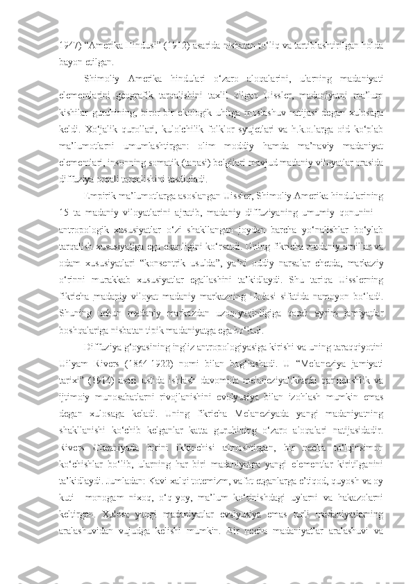 1947) “Amerika Hindusi” (1912) asarida nisbatan to‘liq va tartiblashtirilgan holda
bayon etilgan.
Shimoliy   Amerika   hindulari   o‘zaro   aloqalarini,   ularning   madaniyati
elementlarini   geografik   tarqalishini   taxlil   qilgan   Uissler,   madaniyatni   ma’lum
kishilar   guruhining,   biror-bir   ekologik   uhitga   moslashuv   natijasi   degan   xulosaga
keldi.   Xo‘jalik   qurollari,   kulolchilik   folklor   syujetlari   va   h.k.o.larga   oid   ko‘plab
ma’lumotlarni   umumlashtirgan:   olim   moddiy   hamda   ma’naviy   madaniyat
elementlari, insonning somatik (tanasi) belgilari mavjud madaniy viloyatlar orasida
diffuziya orqali tarqalishini tasdiqladi.
Empirik ma’lumotlarga asoslangan Uissler, Shimoliy Amerika hindularining
15   ta   madaniy   viloyatlarini   ajratib,   madaniy   diffuziyaning   umumiy   qonunini   –
antropologik   xususiyatlar   o‘zi   shakllangan   joydan   barcha   yo‘nalishlar   bo‘ylab
tarqalish xususiyatiga ega ekanligini ko‘rsatdi. Uning fikricha madaniy omillar va
odam   xususiyatlari   “konsentrik   usulda”,   ya’ni   oddiy   narsalar   chetda,   markaziy
o‘rinni   murakkab   xususiyatlar   egallashini   ta’kidlaydi.   Shu   tariqa   Uisslerning
fikricha   madaniy   viloyat   madaniy   markazning   ifodasi   sifatida   namoyon   bo‘ladi.
Shuning   uchun   madaniy   markazdan   uzoq-yaqinligiga   qarab   ayrim   jamiyatlar
boshqalariga nisbatan tipik madaniyatga ega bo‘ladi.
Diffuziya g‘oyasining ingliz antropologiyasiga kirishi va uning taraqqiyotini
Uilyam   Rivers   (1864-1922)   nomi   bilan   bog‘lashadi.   U   “Melaneziya   jamiyati
tarixi”   (1914)   asari   ustida   ishlash   davomida   melaneziyaliklarda   qarindoshlik   va
ijtimoiy   munosabatlarni   rivojlanishini   evolyusiya   bilan   izohlash   mumkin   emas
degan   xulosaga   keladi.   Uning   fikricha   Melaneziyada   yangi   madaniyatning
shakllanishi   ko‘chib   kelganlar   katta   guruhining   o‘zaro   aloqalari   natijasidadir.
Rivers   Okeaniyada   birini   ikkinchisi   almashtirgan,   bir   necha   to‘lqinsimon
ko‘chishlar   bo‘lib,   ularning   har   biri   madaniyatga   yangi   elementlar   kiritilganini
ta’kidlaydi. Jumladan: Kavi xalqi totemizm, vafot etganlarga e’tiqod, quyosh va oy
kuti     monogam   nixoq,   o‘q-yoy,   ma’lum   ko‘rinishdagi   uylarni   va   hakazolarni
keltirgan.   Xulosa   yangi   madaniyatlar   evalyusiya   emas   turli   madaniyatlarning
aralashuvidan   vujudga   kelishi   mumkin.   Bir   necha   madaniyatlar   aralashuvi   va 