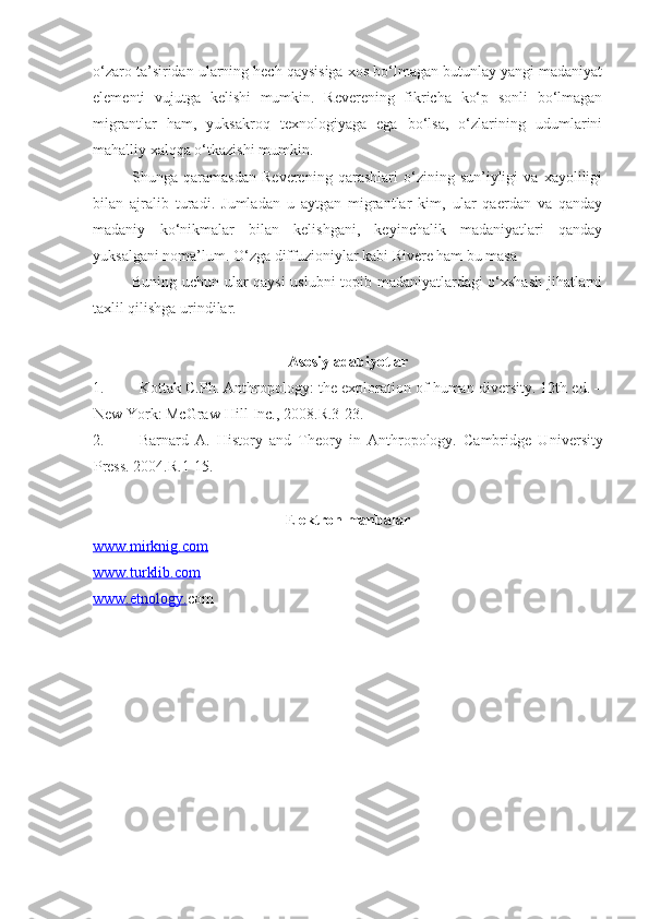 o‘zaro ta’siridan ularning hech qaysisiga xos bo‘lmagan butunlay yangi madaniyat
elementi   vujutga   kelishi   mumkin.   Reverening   fikricha   ko‘p   sonli   bo‘lmagan
migrantlar   ham,   yuksakroq   texnologiyaga   ega   bo‘lsa,   o‘zlarining   udumlarini
mahalliy xalqqa o‘tkazishi mumkin.
Shunga   qaramasdan   Reverening   qarashlari   o‘zining   sun’iyligi   va   xayoliligi
bilan   ajralib   turadi.   Jumladan   u   aytgan   migrantlar   kim,   ular   qaerdan   va   qanday
madaniy   ko‘nikmalar   bilan   kelishgani,   keyinchalik   madaniyatlari   qanday
yuksalgani noma’lum. O‘zga diffuzioniylar kabi Rivere ham bu masa
Buning uchun ular qaysi  uslubni topib madaniyatlardagi o‘xshash jihatlarni
taxlil qilishga urindilar. 
Asosiy adabiyotlar
1. Kottak  C .Ph.  Anthropology: the exploration of human diversity. 12th ed. –
New York : McGraw-Hill Inc. ,  2008.R.3-23.
2. Barnard   A.   History   and   Theory   in   Anthropology.   Cambridge   U niversity
Press. 2004. R.1-15.
E lektron manbalar
www.    mirknig.com   
www.turklib.com
www.etnology. com 