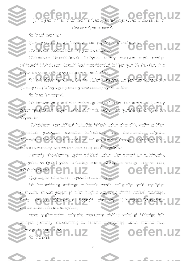 Ijtimoiy soliqni  soliq to’lovchilar i,  soliq solish obyekti ,  soliq bazasi ,  soliq
stavkalari ,  soliq davri .
Soliq to’lovchilar
Ijtimoiy soliqni soliq to’lovchilari deb quyidagilar e’tirof etiladi:
O’zbekiston Respublikasining yuridik shaxslari;
O’zbekiston   Respublikasida   faoliyatni   doimiy   muassasa   orqali   amalga
oshiruvchi O’zbekiston Respublikasi  norezidentlari bo’lgan yuridik shaxslar,  chet
el yuridik shaxslarining vakolatxonalari va filiallari;
Soliq Kodeksning 408 va 409 -moddalarida   nazarda tutilgan tartibga muvofiq
ijtimoiy soliq to’laydigan jismoniy shaxslarning ayrim toifalari.
Soliq solish obyekti
Ish   beruvchining   xodimlar   mehnatiga   haq   to’lashga   doir   xarajatlari   ijtimoiy
soliqning   (bundan   buyon   ushbu   bo’limda   soliq   deb   yuritiladi)   s oliq   solish
obyektidir.
O’zbekiston   Respublikasi   hududida   ishlash   uchun   chet   ellik   xodimlar   bilan
ta’minlash   yuzasidan   xizmatlar   ko’rsatishga   doir   shartnomalar   bo’yicha
O’zbekiston   Respublikasi   norezidenti   bo’lgan   yuridik   shaxsga   to’lanadigan   chet
ellik xodimlarning daromadlari ham soliq solish obyektidir. 
Jismoniy   shaxslarning   ayrim   toifalari   uchun   ular   tomonidan   tadbirkorlik
faoliyatini   va   (yoki)   yakka   tartibdagi   mehnat   faoliyatini   amalga   oshirish   s oliq
solish obyektidir.
Quyidagilar soliq solish obyekti hisoblanmaydi:
ish   beruvchining   xodimga   mehnatda   mayib   bo’lganligi   yoki   sog’ligiga
boshqacha   shikast   yetganligi   bilan   bog’liq   zararning   o’rnini   qoplash   tarzidagi,
Soliq   Kodeks   369-moddasi   ikkinchi   qismining   10-bandida   ko’rsatilgan
miqdorlardan ortiqcha xarajatlari;
paxta   yig’im-terimi   bo’yicha   mavsumiy   qishloq   xo’jaligi   ishlariga   jalb
qilingan   jismoniy   shaxslarning   bu   ishlarni   bajarganligi   uchun   mehnat   haqi
to’lashga doir xarajatlar.
Soliq bazasi
2 