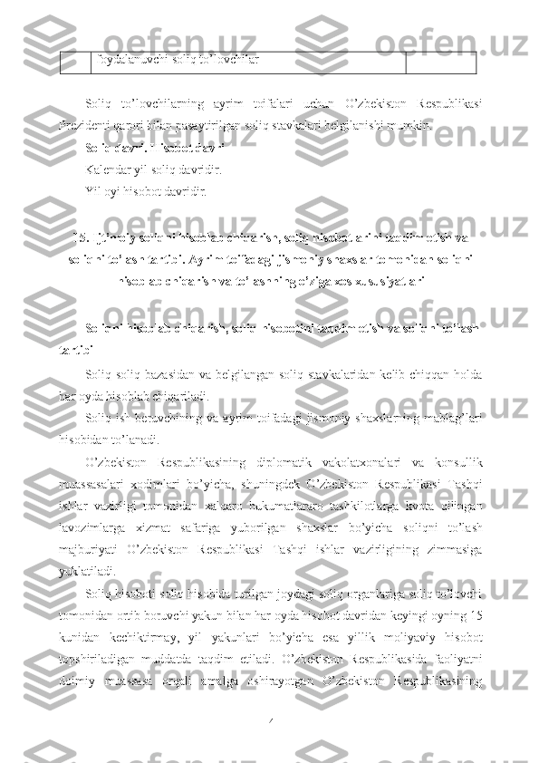 foydalanuvchi soliq to’lovchilar 
Soliq   to’lovchilarning   ayrim   toifalari   uchun   O’zbekiston   Respublikasi
Prezidenti qarori bilan pasaytirilgan soliq stavkalari belgilanishi mumkin.
Soliq davri. Hisobot davri
Kalendar yil soliq davridir.
Yil oyi hisobot davridir.
15.  Ijtimoiy  soliqni hisoblab chiqarish, soliq hisobotlarini taqdim etish va
soliqni to’lash tartibi .  Ayrim toifadagi jismoniy shaxslar tomonidan soliqni
hisoblab chiqarish va to’lashning o’ziga xos xususiyatlari
Soliqni hisoblab chiqarish, soliq hisobotini taqdim etish va soliqni to’lash 
tartibi
Soliq soliq bazasidan va belgilangan soliq stavkalaridan kelib chiqqan holda
har oyda hisoblab chiqariladi.
Soliq  ish  beruvchining va  ayrim   toifadagi  jismoniy  shaxslarning  mablag’lari
hisobidan to’lanadi.
O’zbekiston   Respublikasining   diplomatik   vakolatxonalari   va   konsullik
muassasalari   xodimlari   bo’yicha,   shuningdek   O’zbekiston   Respublikasi   Tashqi
ishlar   vazirligi   tomonidan   xalqaro   hukumatlararo   tashkilotlarga   kvota   qilingan
lavozimlarga   xizmat   safariga   yuborilgan   shaxslar   bo’yicha   soliqni   to’lash
majburiyati   O’zbekiston   Respublikasi   Tashqi   ishlar   vazirligining   zimmasiga
yuklatiladi. 
Soliq hisoboti soliq hisobida turilgan joydagi soliq organlariga soliq to’lovchi
tomonidan ortib boruvchi yakun bilan har oyda hisobot davridan keyingi oyning 15
kunidan   kechiktirmay,   yil   yakunlari   bo’yicha   esa   yillik   moliyaviy   hisobot
topshiriladigan   muddatda   taqdim   etiladi.   O’zbekiston   Respublikasida   faoliyatni
doimiy   muassasa   orqali   amalga   oshirayotgan   O’zbekiston   Respublikasining
4 