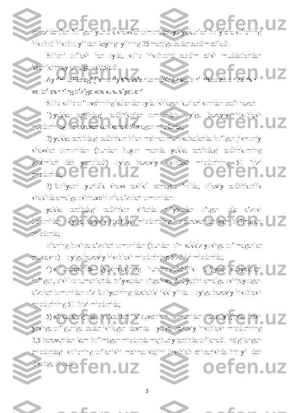 norezidentlari bo’lgan yuridik shaxslar tomonidan yil yakunlari bo’yicha soliqning
hisoboti hisobot yilidan keyingi yilning 25 martiga qadar taqdim etiladi.
Soliqni   to’lash   har   oyda,   soliq   hisobotini   taqdim   etish   muddatlaridan
kechiktirmay amalga oshiriladi.
Ayrim toifadagi jismoniy shaxslar tomonidan soliqni hisoblab chiqarish 
va to’lashning o’ziga xos xususiyatlari
Soliq soliq to’lovchining kalendar oyda ishlagan kunlari sonidan qat’i nazar:
1)   yakka   tartibdagi   tadbirkorlar   tomonidan   –   oyiga   bazaviy   hisoblash
miqdorining bir baravaridan kam bo’lmagan miqdorda;
2)   yakka tartibdagi tadbirkor bilan mehnat munosabatlarida bo’lgan jismoniy
shaxslar   tomonidan   (bundan   buyon   matnda   yakka   tartibdagi   tadbirkorning
xodimlari   deb   yuritiladi)   –   oyiga   bazaviy   hisoblash   miqdorining   50   foizi
miqdorida;
3)   faoliyatni   yuridik   shaxs   tashkil   etmagan   holda,   oilaviy   tadbirkorlik
shaklida amalga oshiruvchi oila a’zolari tomonidan:
yakka   tartibdagi   tadbirkor   sifatida   ro’yxatdan   o’tgan   oila   a’zosi
tomonidan   –   oyiga bazaviy hisoblash miqdorining bir baravaridan kam bo’lmagan
miqdorda;
oilaning boshqa  a’zolari  tomonidan  (bundan  o’n sakkiz  yoshga   to’lmaganlar
mustasno)   –   oyiga bazaviy hisoblash miqdorining 50 foizi miqdorida;
4)   «Hunarmand»   uyushmasining   hunarmandchilik   faoliyati   subyektlari
bo’lgan,   qishloq tumanlarida ro’yxatdan o’tgan va faoliyatini amalga oshirayotgan
a’zolari tomonidan o’z faoliyatining dastlabki ikki yilida   –   oyiga bazaviy hisoblash
miqdorining 50 foizi miqdorida; 
5)   «Usta-shogird»   maktablari   o’quvchilari   tomonidan   ular   yigirma   besh
yoshga   to’lguniga   qadar   ishlagan   davrida   –   yiliga   bazaviy   hisoblash   miqdorining
2,5 baravaridan kam bo’lmagan miqdorda majburiy tartibda to’lanadi. Belgilangan
miqdordagi   soliqning   to’lanishi   mehnat   stajini   hisoblab   chiqarishda   bir   yil   deb
hisobga olinadi.
5 