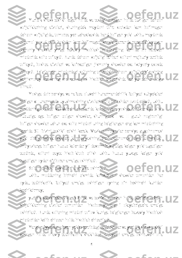 Yuridik   shaxs   tashkil   etgan   holda   va  tashkil   etmagan   holda   tuzilgan  dehqon
xo’jaliklarining   a’zolari,   shuningdek   maydoni   to’rt   sotixdan   kam   bo’lmagan
dehqon xo’jaligida, tomorqa yer uchastkasida band bo’lgan yoki ushbu maydonda
qoramol   yoxud   ellik   boshdan   kam   bo’lmagan   xonaki   parranda   parvarishlayotgan
jismoniy   shaxslar   yiliga   bazaviy   hisoblash   miqdorining   kamida   bir   baravari
miqdorida soliq to’laydi. Bunda dehqon xo’jaligi rahbari soliqni majburiy tartibda
to’laydi,   boshqa   a’zolari   va   ko’rsatilgan   jismoniy   shaxslar   esa   ixtiyoriy   asosda
to’laydi.   Belgilangan   miqdordagi   soliqning   to’lanishi   dehqon   xo’jaligi   a’zosining
va   jismoniy   shaxsning   mehnat   stajini   hisoblab   chiqarishda   bir   yil   deb   hisobga
olinadi.
Yoshga doir pensiya va nafaqa oluvchi hunarmandchilik faoliyati subyektlari
bo’lgan «Hunarmand» uyushmasining a’zolari soliq to’lashdan ozod etiladi, ushbu
moddaning birinchi va ikkinchi qismlarida ko’rsatilgan, yoshga doir pensiya olish
huquqiga   ega   bo’lgan   qolgan   shaxslar,   shuningdek   I   va   II   guruh   nogironligi
bo’lgan shaxslar uchun esa soliq miqdori uning belgilangan eng kam miqdorining
kamida   50   foizini   tashkil   etishi   kerak.   Mazkur   imtiyozlar   pensiya   guvohnomasi
yoki   tibbiy-mehnat   ekspert   komissiyasining   ma’lumotnomasi   asosida   beriladi.
Imtiyozlarga bo’lgan huquq kalendar yil davomida vujudga kelgan yoki tugatilgan
taqdirda,   soliqni   qayta   hisob-kitob   qilish   ushbu   huquq   yuzaga   kelgan   yoki
tugatilgan oydan e’tiboran amalga oshiriladi.
Soliqni to’lash quyidagicha amalga oshiriladi: 
ushbu   moddaning   birinchi   qismida   ko’rsatilgan   shaxslar   tomonidan   –har
oyda,   tadbirkorlik   faoliyati   amalga   oshirilgan   oyning   o’n   beshinchi   kunidan
kechiktirmay;
yuridik   shaxs   tashkil   etgan   holda   va   tashkil   etmagan   holda   tuzilgan   dehqon
xo’jaliklarining   a’zolari   tomonidan   –   hisobot   yilining   1   oktyabrigacha   amalga
oshiriladi.   Bunda   soliqning   miqdori   to’lov   kuniga   belgilangan   bazaviy   hisoblash
miqdoridan kelib chiqqan holda hisoblab chiqariladi.
Yangi ro’yxatdan o’tgan yakka tartibdagi tadbirkorlar va yuridik shaxs tashkil
etmagan   holda   oilaviy   tadbirkorlik   shaklidagi   faoliyatni   amalga   oshiruvchi   oila
6 