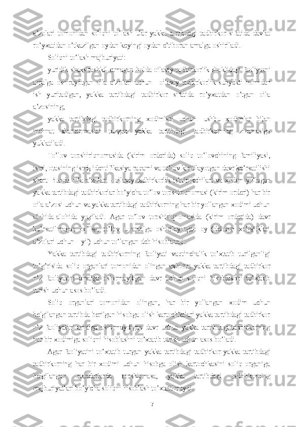 a’zolari   tomonidan   soliqni   to’lash   ular   yakka   tartibdagi   tadbirkor   sifatida   davlat
ro’yxatidan o’tkazilgan oydan keyingi oydan e’tiboran amalga oshiriladi.
Soliqni to’lash majburiyati: 
yuridik shaxs tashkil etmagan holda oilaviy tadbirkorlik shaklidagi faoliyatni
amalga   oshirayotgan   oila   a’zolari   uchun   –   oilaviy   tadbirkorlik   subyekti   nomidan
ish   yuritadigan,   yakka   tartibdagi   tadbirkor   sifatida   ro’yxatdan   o’tgan   oila
a’zosining;
yakka   tartibdagi   tadbirkorning   xodimlari   uchun   –   ushbu   xodimlar   bilan
mehnat   shartnomasini   tuzgan   yakka   tartibdagi   tadbirkorning   zimmasiga
yuklatiladi.
To’lov   topshiriqnomasida   (kirim   orderida)   soliq   to’lovchining   familiyasi,
ismi, otasining ismi, identifikasiya raqami va to’lov kiritilayotgan davr ko’rsatilishi
shart.   Bunda   oila   a’zolari   –   oilaviy   tadbirkorlik   ishtirokchilari   va   xodim   yollagan
yakka tartibdagi tadbirkorlar bo’yicha to’lov topshiriqnomasi (kirim orderi) har bir
oila a’zosi uchun va yakka tartibdagi tadbirkorning har bir yollangan xodimi uchun
alohida-alohida   yoziladi.   Agar   to’lov   topshiriqnomasida   (kirim   orderida)   davr
ko’rsatilmagan   bo’lsa,   to’lov   u   amalga   oshirilayotgan   oy   (dehqon   xo’jaliklari
a’zolari uchun   –   yil) uchun to’langan deb hisoblanadi.
Yakka   tartibdagi   tadbirkorning   faoliyati   vaqtinchalik   to’xtatib   turilganligi
to’g’risida   soliq   organlari   tomonidan   olingan   axborot   yakka   tartibdagi   tadbirkor
o’z   faoliyatini   amalga   oshirmaydigan   davr   uchun   soliqni   hisoblashni   to’xtatib
turish uchun asos bo’ladi.
Soliq   organlari   tomonidan   olingan,   har   bir   yollangan   xodim   uchun
belgilangan tartibda berilgan hisobga olish kartochkalari yakka tartibdagi tadbirkor
o’z   faoliyatini   amalga   oshirmaydigan   davr   uchun   yakka   tartibdagi   tadbirkorning
har bir xodimiga soliqni hisoblashni to’xtatib turish uchun asos bo’ladi.
Agar   faoliyatini   to’xtatib   turgan   yakka   tartibdagi   tadbirkor   yakka   tartibdagi
tadbirkorning   har   bir   xodimi   uchun   hisobga   olish   kartochkasini   soliq   organiga
belgilangan   muddatlarda   topshirmasa,   yakka   tartibdagi   tadbirkorning
majburiyatlari bo’yicha soliqni hisoblash to’xtatilmaydi.
7 