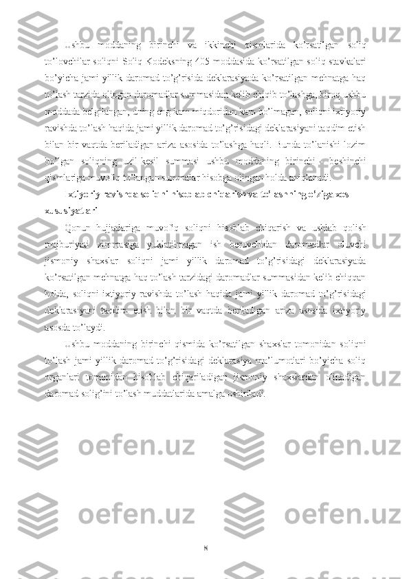 Ushbu   moddaning   birinchi   va   ikkinchi   qismlarida   ko’rsatilgan   soliq
to’lovchilar soliqni Soliq Kodeksning 405-moddasida ko’rsatilgan soliq stavkalari
bo’yicha jami yillik daromad to’g’risida deklarasiyada ko’rsatilgan mehnatga haq
to’lash tarzida olingan daromadlar summasidan kelib chiqib to’lashga, biroq ushbu
moddada belgilangan, uning eng kam miqdoridan kam bo’lmagan, soliqni ixtiyoriy
ravishda to’lash haqida jami yillik daromad to’g’risidagi deklarasiyani taqdim etish
bilan   bir   vaqtda   beriladigan   ariza   asosida   to’lashga   haqli.   Bunda   to’lanishi   lozim
bo’lgan   soliqning   uzil-kesil   summasi   ushbu   moddaning   birinchi   –   beshinchi
qismlariga muvofiq to’langan summalar hisobga olingan holda aniqlanadi.
Ixtiyoriy ravishda soliqni hisoblab chiqarish va to’lashning o’ziga xos 
xususiyatlari
Qonun   hujjatlariga   muvofiq   soliqni   hisoblab   chiqarish   va   ushlab   qolish
majburiyati   zimmasiga   yuklatilmagan   ish   beruvchidan   daromadlar   oluvchi
jismoniy   shaxslar   soliqni   jami   yillik   daromad   to’g’risidagi   deklarasiyada
ko’rsatilgan mehnatga haq to’lash tarzidagi daromadlar summasidan kelib chiqqan
holda,   soliqni   ixtiyoriy   ravishda   to’lash   haqida   jami   yillik   daromad   to’g’risidagi
deklarasiyani   taqdim   etish   bilan   bir   vaqtda   beriladigan   ariza   asosida   ixtiyoriy
asosda to’laydi.
Ushbu   moddaning   birinchi   qismida   ko’rsatilgan   shaxslar   tomonidan   soliqni
to’lash   jami   yillik   daromad   to’g’risidagi   deklarasiya   ma’lumotlari   bo’yicha   soliq
organlari   tomonidan   hisoblab   chiqariladigan   jismoniy   shaxslardan   olinadigan
daromad solig’ini to’lash muddatlarida amalga oshiriladi.
8 