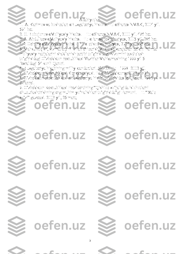 Adabiyotlar:
1.  А. Kаrimov vа boshqаlаr. «Buхgаlteriya hisobi». T.: «Shаrq» NMАK, 2004 yil.
591 bet. 
2. O. Bobojonov «Moliyaviy hisob». – T.: «Shаrq» NMАK, 2000 yil. 476 bet. 
3. А. Аbdullаev «Moliyaviy hisob».– T.: «Fаn vа teхnаlogiya», 2005 yil. 286 bet. 
4.  I. Ochilov «Moliyaviy hisob». – T.: «Iqtisod v а  moliya», 2006 yil. 396 bet.
5. M а hsulot (ish,  х izm а tl а r) ni ishl а b chiq а rish v а  sotish  ха r а j а tl а ri t а rkibi h а md а  
moliyaviy n а tij а l а rini sh а kll а nish t а rtibi to’g’risid а gi Nizomini t а sdiql а sh 
to’g’risid а gi O’zbekiston respublik а si V а zirl а r M а hk а m а sining 1999 yil 5 
fevr а ld а gi 54-sonli Q а rori. 
6. Bu х g а lteriya hisobining milliy st а nd а rtl а ri. №0-23. T.: - 1998- 2002 yil.
7. O’zbekiston Respublik а si Konstitutsiyasi. T.: «O’zbekiston», 2002 yil. 71 
8. O’zbekiston Respublik а si «Bu х g а lteriya hisobi to’g’risid а » gi Qonuni. 1996 yil 
30  а prel. 
9. O’zbekiston Respublik а si Prezidentining “Qishloq  х o’j а ligid а  islohotl а rni 
chuqurl а shtirishning eng muhim yo’n а lishl а ri to’g’risid а ”gi F а rmoni. – T. “ Ха lq 
so’zi” g а zet а si. 2003 yil, 25 m а rt;
9 