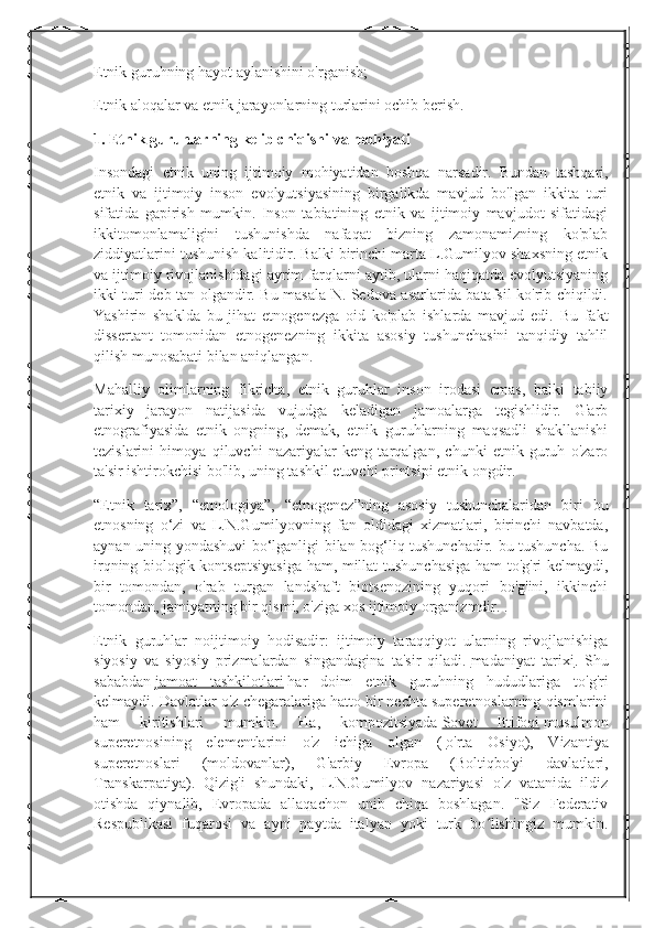 Etnik guruhning hayot aylanishini o'rganish;
Etnik aloqalar va etnik jarayonlarning turlarini ochib berish.
1. Etnik guruhlarning kelib chiqishi va mohiyati
Insondagi   etnik   uning   ijtimoiy   mohiyatidan   boshqa   narsadir.   Bundan   tashqari,
etnik   va   ijtimoiy   inson   evolyutsiyasining   birgalikda   mavjud   bo'lgan   ikkita   turi
sifatida   gapirish   mumkin.   Inson   tabiatining   etnik   va   ijtimoiy   mavjudot   sifatidagi
ikkitomonlamaligini   tushunishda   nafaqat   bizning   zamonamizning   ko'plab
ziddiyatlarini tushunish kalitidir. Balki birinchi marta L.Gumilyov shaxsning etnik
va ijtimoiy rivojlanishidagi ayrim farqlarni aytib, ularni haqiqatda evolyutsiyaning
ikki turi deb tan olgandir. Bu masala N. Sedova asarlarida batafsil ko'rib chiqildi.
Yashirin   shaklda   bu   jihat   etnogenezga   oid   ko'plab   ishlarda   mavjud   edi.   Bu   fakt
dissertant   tomonidan   etnogenezning   ikkita   asosiy   tushunchasini   tanqidiy   tahlil
qilish munosabati bilan aniqlangan.
Mahalliy   olimlarning   fikricha,   etnik   guruhlar   inson   irodasi   emas,   balki   tabiiy
tarixiy   jarayon   natijasida   vujudga   keladigan   jamoalarga   tegishlidir.   G'arb
etnografiyasida   etnik   ongning,   demak,   etnik   guruhlarning   maqsadli   shakllanishi
tezislarini   himoya   qiluvchi   nazariyalar   keng   tarqalgan,   chunki   etnik   guruh   o'zaro
ta'sir ishtirokchisi bo'lib, uning tashkil etuvchi printsipi etnik ongdir.
“Etnik   tarix”,   “etnologiya”,   “etnogenez”ning   asosiy   tushunchalaridan   biri   bu
etnosning   o‘zi   va   L.N.Gumilyovning   fan   oldidagi   xizmatlari,   birinchi   navbatda,
aynan uning yondashuvi bo‘lganligi bilan bog‘liq tushunchadir. bu tushuncha. Bu
irqning biologik kontseptsiyasiga ham, millat tushunchasiga ham to'g'ri kelmaydi,
bir   tomondan,   o'rab   turgan   landshaft   biotsenozining   yuqori   bo'g'ini,   ikkinchi
tomondan, jamiyatning bir qismi, o'ziga xos ijtimoiy organizmdir. .
Etnik   guruhlar   noijtimoiy   hodisadir:   ijtimoiy   taraqqiyot   ularning   rivojlanishiga
siyosiy   va   siyosiy   prizmalardan   singandagina   ta'sir   qiladi.   madaniyat   tarixi .   Shu
sababdan   jamoat   tashkilotlari   har   doim   etnik   guruhning   hududlariga   to'g'ri
kelmaydi.  Davlatlar o'z chegaralariga hatto bir nechta superetnoslarning qismlarini
ham   kiritishlari   mumkin.   Ha,   kompozitsiyada   Sovet   Ittifoqi   musulmon
superetnosining   elementlarini   o'z   ichiga   olgan   (   o'rta   Osiyo ),   Vizantiya
superetnoslari   (moldovanlar),   G'arbiy   Evropa   (Boltiqbo'yi   davlatlari,
Transkarpatiya).   Qizig'i   shundaki,   L.N.Gumilyov   nazariyasi   o'z   vatanida   ildiz
otishda   qiynalib,   Evropada   allaqachon   unib   chiqa   boshlagan.   "Siz   Federativ
Respublikasi   fuqarosi   va   ayni   paytda   italyan   yoki   turk   bo lishingiz   mumkin.ʻ 