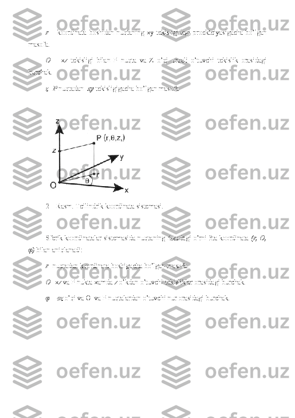 r   –   koordinata   boshidan   nuqtaning   xy  tekisligidagi   proektciyasigacha   bo’lgan
masofa.
Ө   –   xz   tekisligi   bilan   P   nuqta   va   Z   o’qi   orqali   o’tuvchi   tekislik   orasidagi
burchak.
z -  P  nuqtadan   xy  tekisligigacha bo’lgan masofa            
2 – Rasm. Tcilindrik koordinata sistemasi.
Sferik koordinatalar sistemasida nuqtaning fazodagi o’rni 3ta koordinata  (r, Ө,
φ )  bilan aniqlanadi:
r - nu q tadan koordinata boshigacha b o’ lgan masofa.
Ө - xz va P  nukta xamda  z  o’ kdan  o’ tuvchi tekisliklar orasidagi burchak.
φ  –  oz   o’q i va  Ө   va P nu q talardan  o’ tuvchi nur orasidagi burchak.  