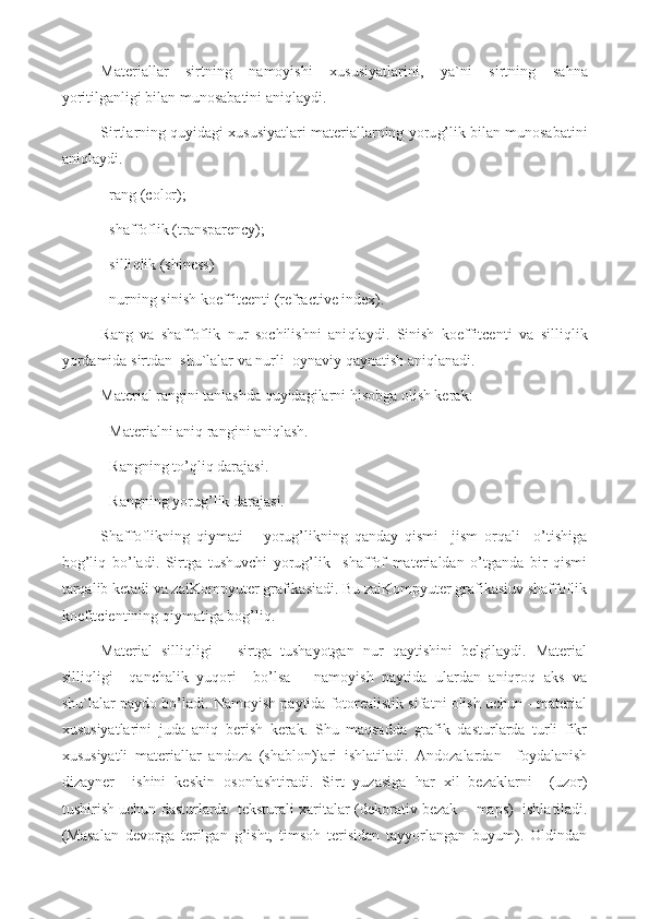 Materiallar   sirtning   namoyishi   xususiyatlarini ,   ya`ni   sirtning   sa h na
yoritilganligi  b ilan munosabatini ani q laydi.
Sirtlarning  q uyidagi xususiyatlari materiallarning yoru g’ lik  b ilan munosabatini
ani q laydi. 
- rang (color);
- shaffoflik (transparency);
- silli q lik (shiness)
- nurning sinish koeffitcenti (refractive index).
Rang   va   shaffoflik   nur   sochilishni   ani q laydi.   Sinish   koeffitcenti   va   silli q lik
yordamida sirtdan  shu`lalar va nurli  oynaviy  q aynatish  aniqlanadi.
Material rangini tanlashda quyidagilarni hisobga olish kerak:
- Materialni aniq rangini aniqlash.
- Rangning to’qliq darajasi.
- Rangning yorug’lik darajasi.
Shaffoflikning   qiymati   –   yorug’likning   qanday   qismi     jism   orqali     o’tishiga
bog’liq   bo’ladi.   Sirtga   tushuvchi   yorug’lik     shaffof   materialdan   o’tganda   bir   qismi
tarqalib ketadi va zaiKompyuter grafikasiadi. Bu zaiKompyuter grafikasiuv shaffoflik
koefitcientining qiymatiga bog’liq.
Material   silliqligi   –   sirtga   tushayotgan   nur   qaytishini   belgilaydi.   Material
silliqligi     qanchalik   yuqori     bo’lsa   –   namoyish   paytida   ulardan   aniqroq   aks   va
shu`lalar paydo bo’ladi. Namoyish paytida fotorealistik sifatni olish uchun - material
xususiyatlarini   juda   aniq   berish   kerak.   Shu   maqsadda   grafik   dasturlarda   turli   fikr
xususiyatli   materiallar   andoza   (shablon)lari   ishlatiladi.   Andozalardan     foydalanish
dizayner     ishini   keskin   osonlashtiradi.   Sirt   yuzasiga   har   xil   bezaklarni     (uzor)
tushirish uchun dasturlarda  teksturali xaritalar (dekorativ bezak -  maps)  ishla tila di.
(Masalan   devorga   terilgan   g’isht,   timsoh   terisidan   tayyorlangan   buyum).   Oldindan 