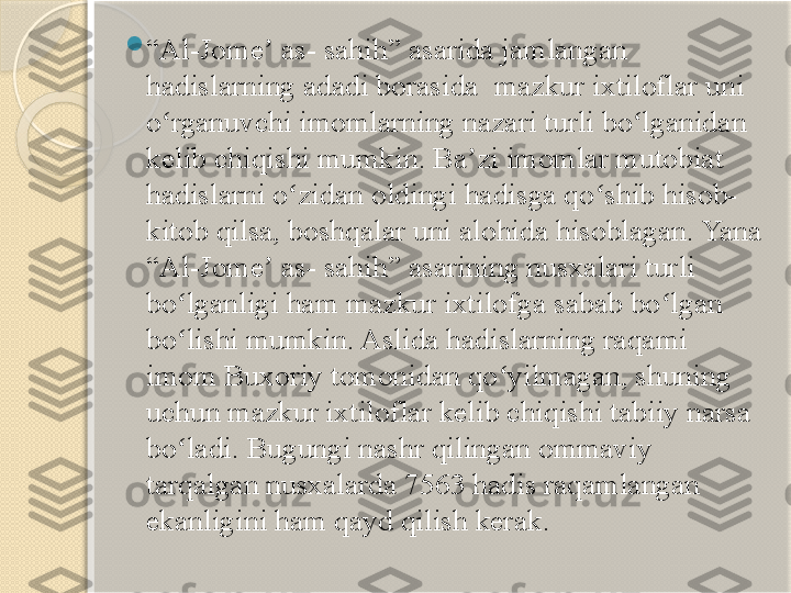  
“ Al-Jome  as- sahih” asarida jamlangan ʼ
hadislarning adadi borasida 	
 mazkur ixtiloflar uni 
o rganuvchi imomlarning nazari turli bo lganidan 	
ʻ ʻ
kelib chiqishi mumkin. Ba zi imomlar mutobiat 	
ʼ
hadislarni o zidan oldingi hadisga qo shib hisob-	
ʻ ʻ
kitob qilsa, boshqalar uni alohida hisoblagan. Yana 
“Al-Jome  as- sahih” asarining nusxalari turli 	
ʼ
bo lganligi ham mazkur ixtilofga sabab bo lgan 	
ʻ ʻ
bo lishi mumkin. Aslida hadislarning raqami 
ʻ
imom Buxoriy tomonidan qo yilmagan, shuning 	
ʻ
uchun mazkur ixtiloflar kelib chiqishi tabiiy narsa 
bo ladi. Bugungi nashr qilingan ommaviy 	
ʻ
tarqalgan nusxalarda 7563 hadis raqamlangan 
ekanligini ham qayd qilish kerak.       