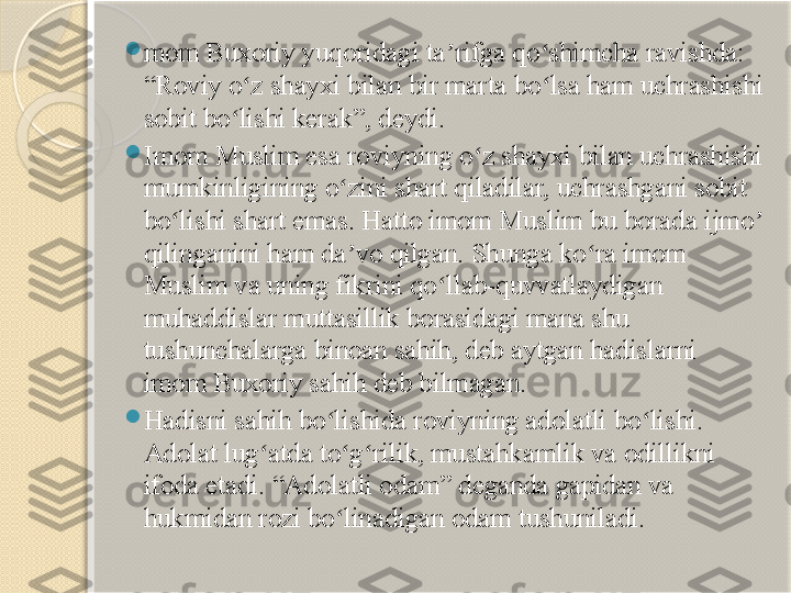  
mom Buxoriy yuqoridagi ta rifga qo shimcha ravishda: ʼ ʻ
“Roviy o z shayxi bilan bir marta bo lsa ham uchrashishi 	
ʻ ʻ
sobit bo lishi kerak”, deydi.	
ʻ

Imom Muslim esa roviyning o z shayxi bilan uchrashishi 	
ʻ
mumkinligining o zini shart qiladilar, uchrashgani sobit 	
ʻ
bo lishi shart emas. Hatto imom Muslim bu borada ijmo  	
ʻ ʼ
qilinganini ham da vo qilgan. Shunga ko ra imom 	
ʼ ʻ
Muslim va uning fikrini qo llab-quvvatlaydigan 	
ʻ
muhaddislar muttasillik borasidagi mana shu 
tushunchalarga binoan sahih, deb aytgan hadislarni 
imom Buxoriy sahih deb bilmagan.

Hadisni sahih bo lishida roviyning adolatli bo lishi. 	
ʻ ʻ
Adolat lug atda to g rilik, mustahkamlik va odillikni 	
ʻ ʻ ʻ
ifoda etadi. “Adolatli odam” deganda gapidan va 
hukmidan rozi bo linadigan odam tushuniladi.	
ʻ       