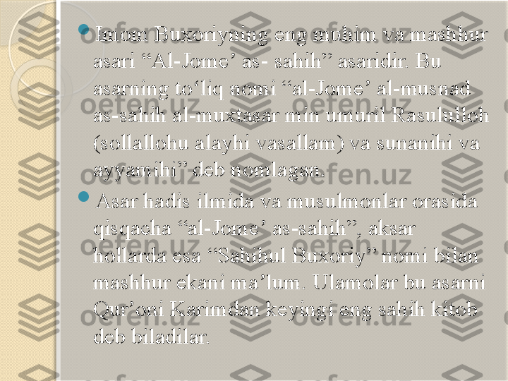  
Imom Buxoriyning eng muhim va mashhur 
asari “Al-Jome  as- sahih” asaridir. Bu ʼ
asarning to liq nomi “al-Jome  al-musnad 	
ʻ ʼ
as-sahih al-muxtasar min umuril Rasululloh 
(sollallohu alayhi vasallam) va sunanihi va 
ayyamihi” deb nomlagan.

Asar hadis ilmida va musulmonlar orasida 
qisqacha “al-Jome  as-sahih”, aksar 	
ʼ
hollarda esa “Sahihul Buxoriy” nomi bilan 
mashhur ekani ma lum. Ulamolar bu asarni 
ʼ
Qur oni Karimdan keyingi eng sahih kitob 	
ʼ
deb biladilar.       