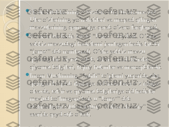  
Hadis kitoblarining o ttizdan ortiq turlari mavjud. ʻ
Ular o zlarining yo nalishlari va maqsad qilingan 	
ʻ ʻ
mavzularining qamroviga qarab o zaro farqlanadi.	
ʻ

Birinchi tur hadis kitobi “Jome ” deyiladi. O zida 	
ʼ ʻ
sakkiz mavzudagi hadislarni jamlagan hadis kitobi 
“jome ” deb nomlanadi. O sha sakkiz mavzu 	
ʼ ʻ
quyidagilar: Siyrat, odob, tafsir, aqoid, fitnalar, 
qiyomat belgilari, fiqhiy hukmlar va manoqiblardir.

Imom Muslimning “Sahih” to plami yuqorida zikr 	
ʻ
qilingan ko plab ilmlarga oid hadislarni o z ichiga 	
ʻ ʻ
olsa-da, tafsir va qiyomat belgilariga oid hadislar 
mavjud bo lmagani bois u “Jome ” deb 
ʻ ʼ
atalmasligini Muborakfuriy “Tuhfa Ahvaziy” 
asarida qayd etib o tadi.	
ʻ       